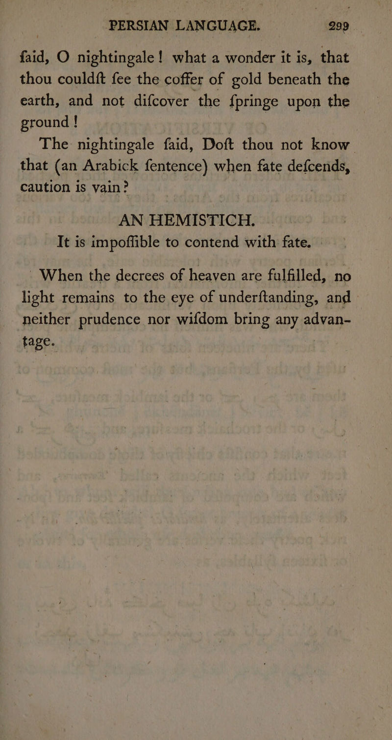 fad, O nightingale! what a Sones it is, that thou couldft fee the coffer of gold beneath the earth, and not difcover the {pringe upon the ground ! The nightingale faid, Doft thou not know that (an Arabick fentence) when fate defcends, caution is vain? AN HEMISTICH. _ It is impoffible to contend with fate. | - When the decrees of heaven are fulfilled, no light remains to the eye of underftanding, and neither prudence nor wifdom bring any advan- tage.