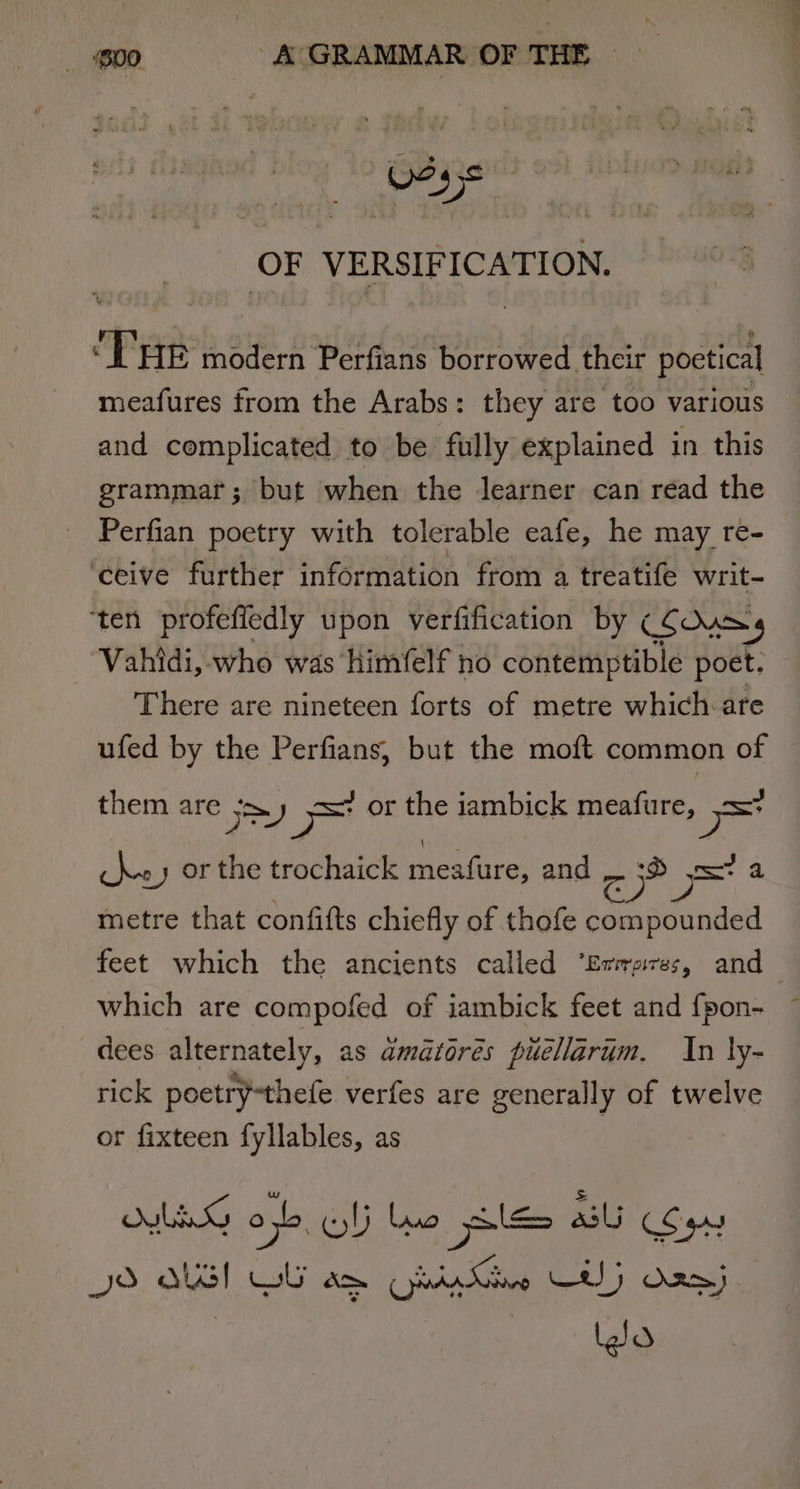 . OF VERSIFICATION. Ta modern Perfians borrowed their poetical meafures from the Arabs: they are too various and complicated to be fully explained in this grammar; but when the learner can read the Perfian poetry with tolerable eafe, he may re- ‘ceive further information from a treatife writ- ‘ten profefiedly upon verfification by CSOuss Vahidi, who was himfelf no contemptible poet. There are nineteen forts of metre which-are ufed by the Perfians, but the moft common of them are yy ~ or the iambick meafure, Saal re 2) or the trochaick meafure, and — :® «=a metre that confifts chiefly of thofe compounded feet which the ancients called ‘Ermsres, and dees alternately, as amatorés puellarim. In ly- rick poetry-thefe verfes are generally of twelve or fixteen fyllables, as LEG on Gli Luo piles al Syn JS QUI WU am Ohi Ke CE) Oan) Jo