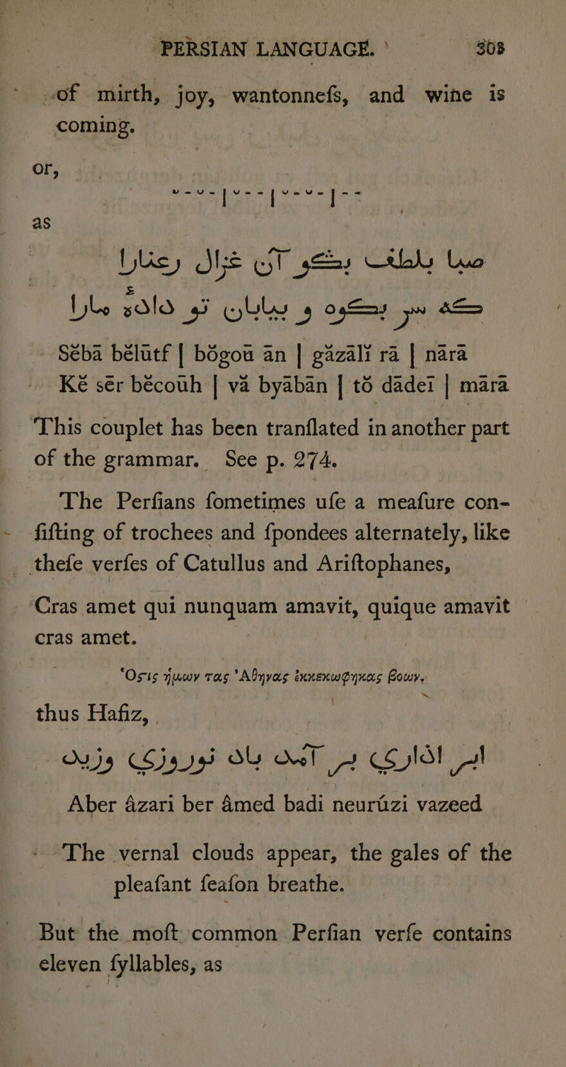 of mirth, joy, wantonnefs, and wihe iS coming. or, as ‘Wey SMe UT sty by tuo = bo xdld gi WbLly 5 ogSay pw 0S - Séba bélatf | bégou an | gizali ra | nara Ké sér bécouh | va byaban | t6 dadei | mara This couplet has been tranflated in another part of the grammar. See p. 274. The Perfians fometimes ufe a meafure con- fifting of trochees and {pondees alternately, like ‘Cras amet qui nunquam amavit, quique amavit cras amet. | ‘Osis yuwy ras Abyvas ixnexwoynas Powy, ~ thus Hafiz, | | Ovjy Sigg OY eT 2 Cold! I Aber 4zari ber 4med badi neurfizi vazeed The vernal clouds appear, the gales of the pleafant feafon breathe. But the moft: common Perfian verfe contains eleven fyllables, as