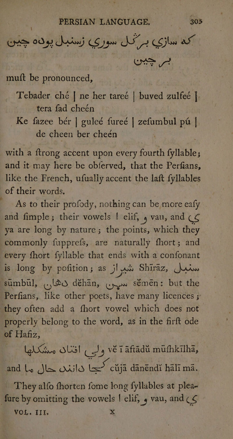 OA 0092 in CO gw D2 CC jw a muft be pronounced, Tebader ché | ne her tareé | buved zulfeé | tera fad cheén Ke fazee ber | guleé fureé | zefumbul pa | de cheen ber cheén with a {trong accent upon every fourth fyllable; and it may here be obferved, that the Perfians, like the French, ufually accent the laft fyllables of their words. | As to their profody, nothing can be more eafy and fimple; their vowels | elif, 9 vau, and CS ya are long by nature; the points, which they | commonly fupprefs, are naturally fhort; and every (hort fyllable that ends with a confonant is long by pofition; as J yi Shiraz, hriw ssumbul, ..,(@0 déhan, Gyo sémén: but the Perfians, like other poets, have many licences ; they often add a fhort vowel which does not properly belong to the word, as in the firft ode of Hafiz, Lhe OUG! (Jy ve TAaftadtt mihkilha, and Ly Slx Xuld eect danéndi hali ma. They alfo thorten fome long fyllables at plea- fare by omitting the vowels | clip _g vau, and ¢ ¢ VOL. III. x