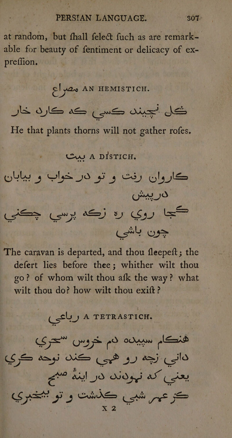 at random, but fhall felect fuch as are remark- able for beauty of fentiment or delicacy of ex- preffion. el yan AN HEMISTICH. De Dl 3S (we OS SS He that plants thorns will not gather rofes. (“us A DISTICH. ee Olly 9 Gh 0 3 SH Yl le Coe (SAS&gt; Cory 4 vs Sy oe Cl us The caravan is departed, and thou fleepeft; the defert lies before thee; whither wilt thou go? of whom wilt thou afk the way? what wilt thou do? how wilt thou exift? cclhy A TETRASTICH. so Ong ‘an OWN awrat &gt; Oe