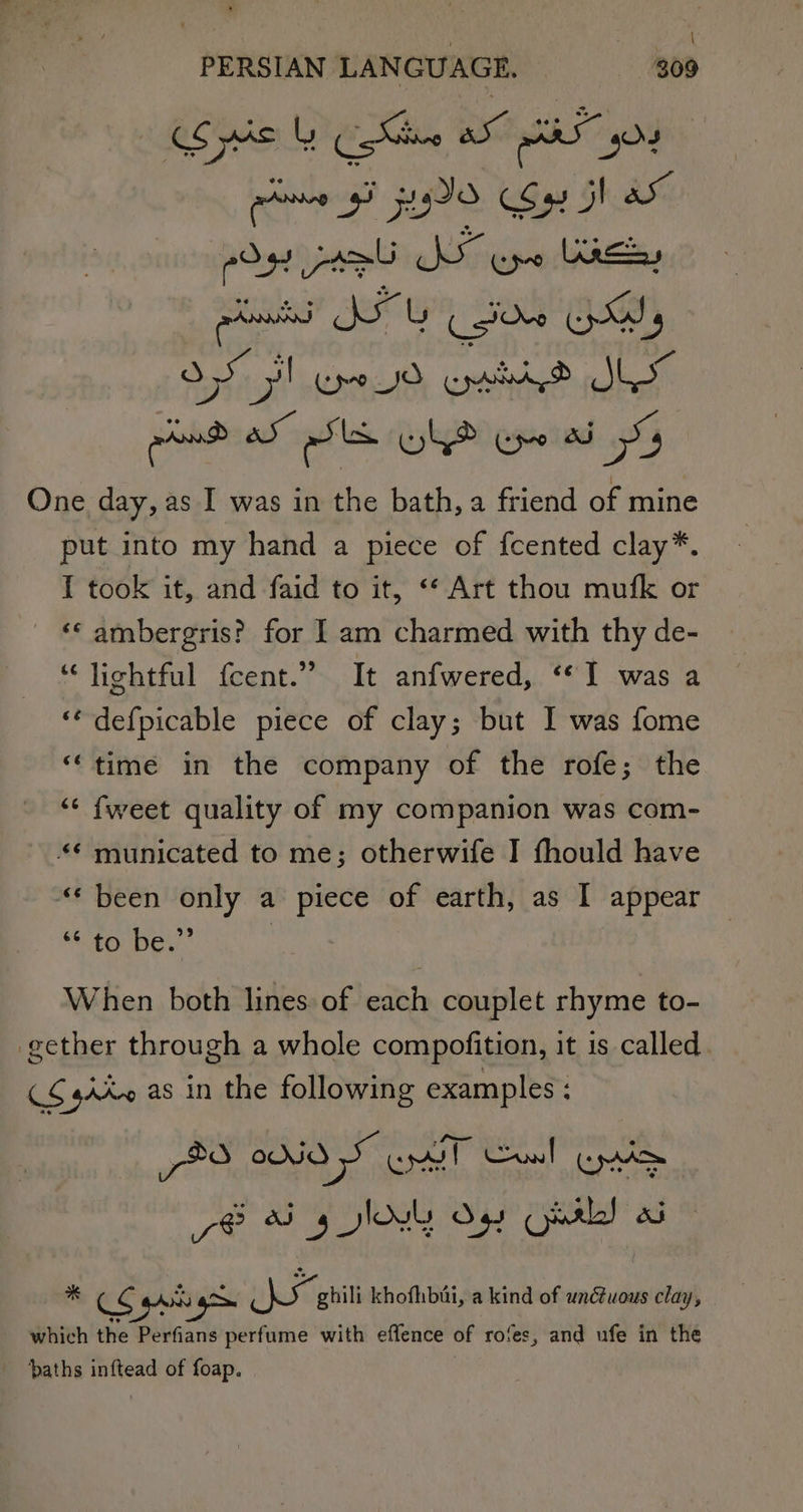 proms gh 9S Sx Gh de prownd ITS sive a g * Bin aa 7 One day, as I was in the bath, a friend of mine put into my hand a piece of {cented clay*. I took it, and faid to it, “¢ Art thou mufk or “«* ambergris? for 1 am charmed with thy de- “‘lightful {cent.” It anfwered, ‘1 was a ** defpicable piece of clay; but I was fome “time in the company of the rofe; the ‘“&lt; fweet quality of my companion was com- *¢ municated to me; otherwife I fhould have ** been only a piece of earth, as I appear 40 De. | When both lines of each couplet rhyme to- gether through a whole compofition, it 1s called CS gAX~ as in the following examples : peo ONO SF OMT unl pion % CS va pit khofhibai, a kind of unctuous clay, which the Duns hari with effence of rofes, and ufe in the ‘baths inftead of foap.