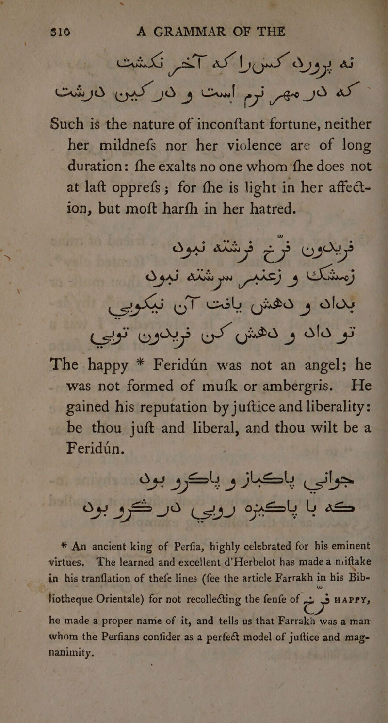 SG AT OS De Oy yt a Such is the nature of inconftant fortune, neither her mildnefs nor her violence are of long duration: fhe exalts no one whom ‘fhe does not . at laft opprefs ; for the is light in her affect- ion, but moft harfh in her hatred. kal ea ae O4aJ dK Da va) 3 igs Wt Cal ORO 4 ee aad) een, SY boa pica The happy * Feridin was not an angel; he was not formed of mufk or ambergris. He Santi his reputation by juftice and liberality: be thou juft and liberal, and thou wilt be a Feridin. O49 yey 3 5 Csily&gt; Os $= 0 aCe) OSes L i) * An ancient king of Perfia, highly celebrated for his eminent virtues. The learned and excellent d’Herbelot has madea niftake in his tranflation of thefe lines (fee the article Farrakh in his Bib- fiotheque Orientale) for not recolleéting the fenfe of c &gt; HAPPY, he made a proper name of it, and tells us that Farrakh was a man whom the Perfians confider as a perfect model of juftice and mag- nanimity,