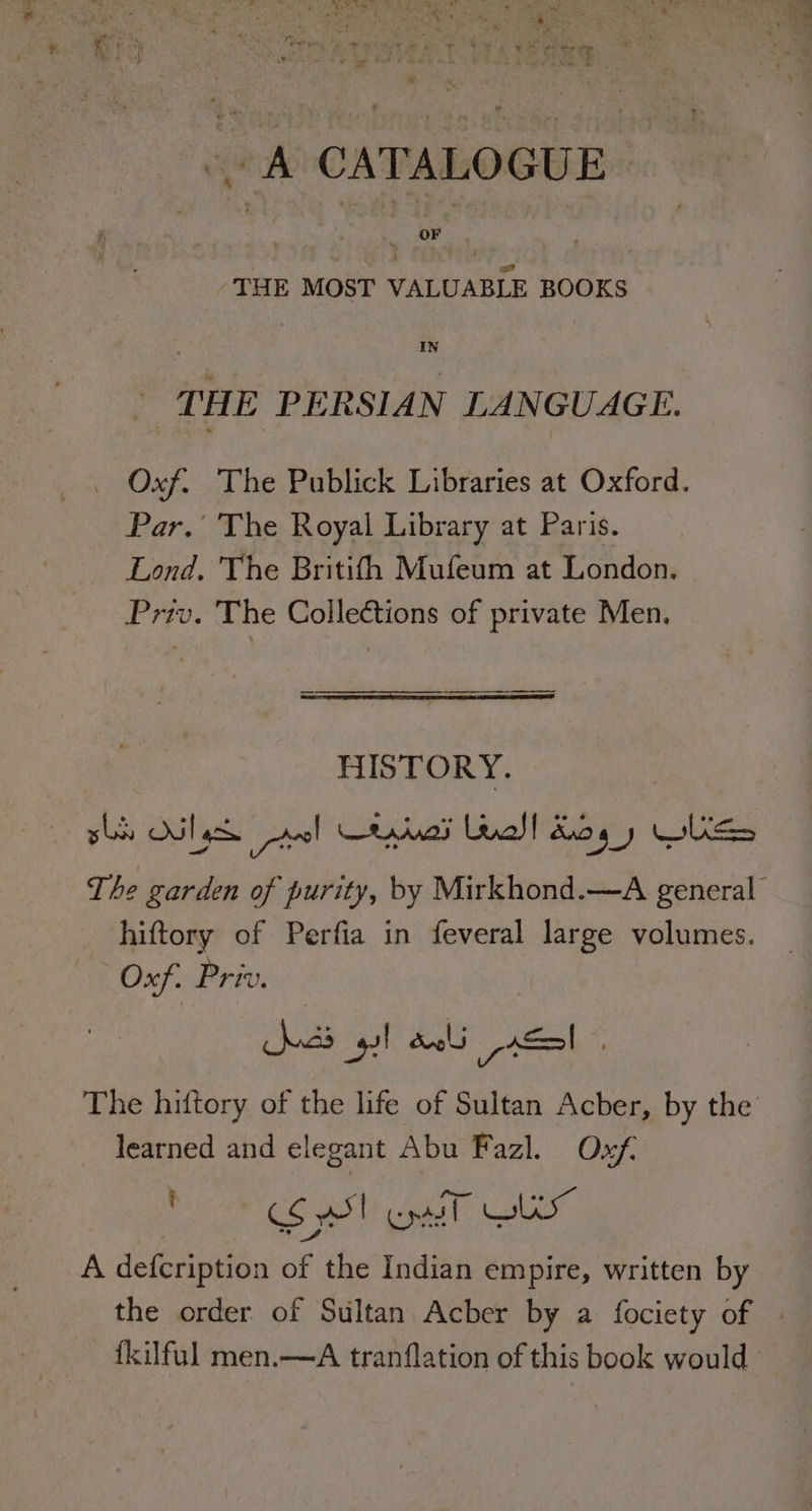RH a, a - A CATALOGUE | -THE MOST VALUABLE BOOKS IN tat THE PERSIAN LANGUAGE. aa _ Oxf. The Publick Libraries at Oxford. Par.’ The Royal Library at Paris. Lond. The Britifh Mufeum at London. Priv. The Collections of private Men. HISTORY. sls Olas anol CA adn Leal! dog WS The garden of purity, by Mirkhond.—A general’ hiftory of Perfia in feveral large volumes. Oxf. Priv. fe wee yl deli p=! The hiftory of the life of Sultan Acber, by the learned and elegant Abu Fazl. Oxf C6 wb cdo al a A defcription of the Indian empire, written by the order of Sultan Acber by a fociety of | fkilful men.—A tranflation of this book would