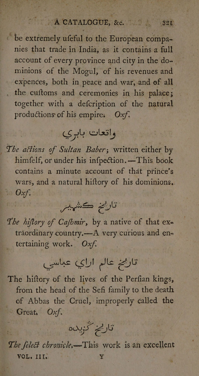 “A CATALOGUE, &amp;é. &gt; 3. gat ~ be extremely ufeful to the European compa- nies that trade in India, as it contains a full account of every province and city in the do- minions of the Mogul, of his revenues and expences, both in peace and war,.and of all , the cuftoms and ceremonies in his palace; together with a defcription of the natural productions of his empires Oxf. : Spy GLSls | The aétions of Sultan Baber; written either by himfelf, or under his infpection. —This book contains a minute account of that prince’s wars, and a natural hiftory of his dominions.. Dio Oxf. 3 The hiftory of Cafhmir, by a native of that ex« traordinary country.—A very curious and en- _ tertaining work. Oxf. cowlss CSD! dle ZU The hiftory of the lives of the Perfian kings, from the head of the Sefi family to the death of Abbas the Cruel, improperly called the ~~ Great, Oxf. | : ON IS UU The Jeledt chronicle—This work is an excellent VOL. III. ¥