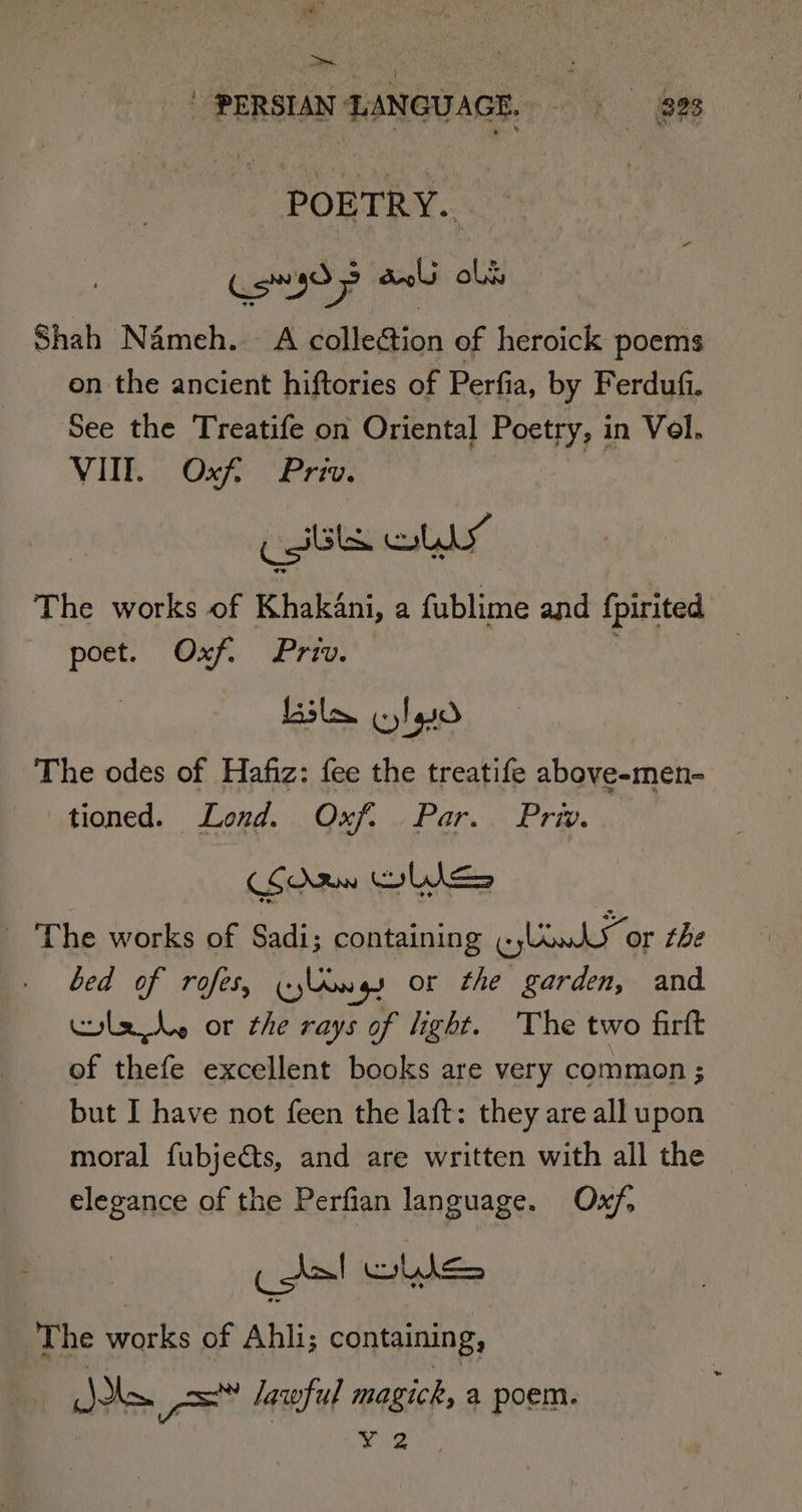 =~ PERSIAN LANGUAGE. 828 POETRY. Shah Némeh. A colle@ion of heroick poems on the ancient hiftories of Perfia, by Ferdufi. See the Treatife on Oriental Poetry, in Vol. VI. Oxf. Priv. csi DLL The works of Khakni, a fublime and fpirited poet. Oxf. Priv. Lila clao The odes of Hafiz: fee the treatife above-men- tioned. Lond. Oxf. Par. Priv. _ The works of Sadi; containing (ow or the bed of rofes, (jings or the garden, and wae or the rays of light. The two firft of thefe excellent books are very common ; but I have not feen the laft: they are all upon moral fubjeéts, and are written with all the elegance of the Perfian language. Oxf, The works of Ahli; containing, ie ‘we fe lawful magick, a poem.