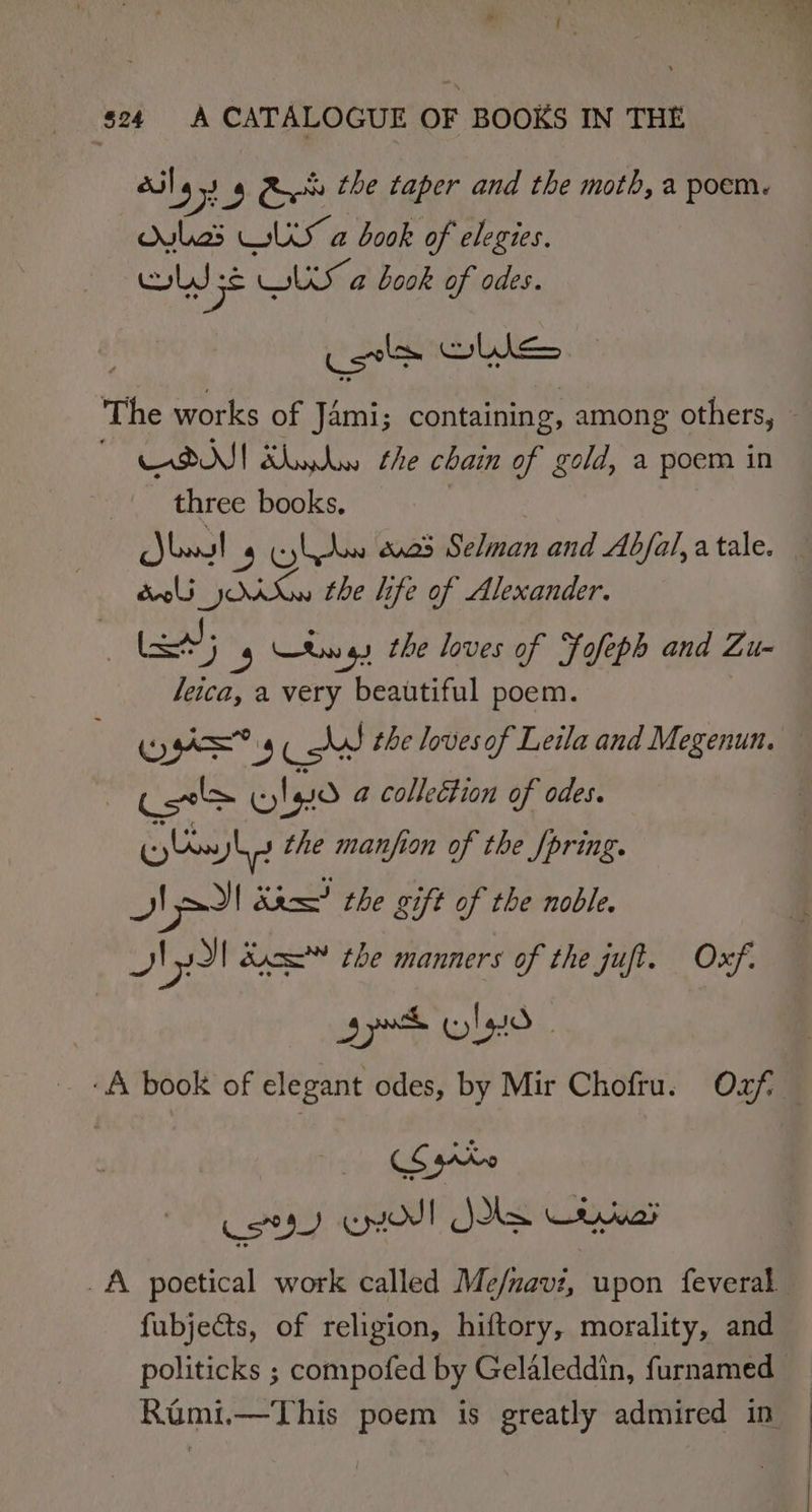 : “ s24 A CATALOGUE OF BOOKS IN THE bas US a book of elegies. Ls sé LS a book of odes. oy CON] awa the chain of gold, a poem in _| three books. , Joost 4 Elbow 23 Selman and Abjal, a tale. doli AK the life of Alexander. | a; 4 Rw gs the loves of Fofeph and Zu- leica, a very beautiful poem. ys co the lovesof Leila and Megenun. Cel lao a colleétion of odes. (0) os ye the manfion of the /pring. NII Stem? the gift of the noble. Jy! duc the manners of the juft. Oxf. jp lao ; A book of elegant odes, by Mir Chofru. Oxf Koa) enol Joke Cerua’ fubjects, of religion, hiftory, morality, and politicks ; compofed by Gelaleddin, furnamed