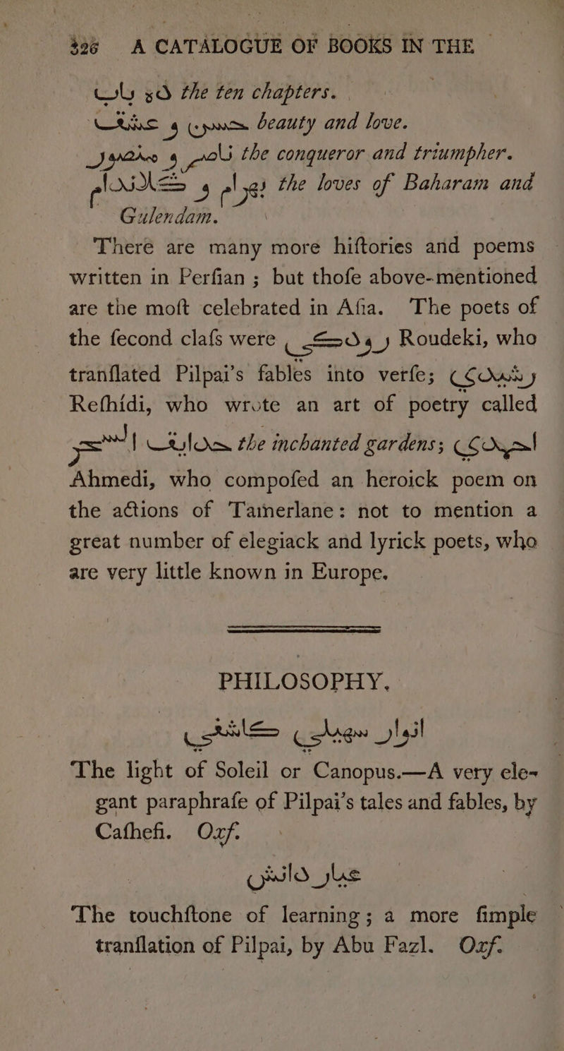 Wy 3d the ten chapters. ike $e beauty and love. Sethe 4 an the conqueror and triumpher. AES s the loves of Baharam and age es Gulendam. There are many more hiftories and poems written in Perfian ; but thofe above-mentioned are the moft celebrated in Afia. The poets of the fecond clafs were iso 4) Roudeki, who tranflated Pilpai’s fables into verfe; CSOwN J Refhidi, who wrote an art of poetry called need | CRIOR the inchanted gardens; COoyal Ahmedi, who compofed an heroick poem on the actions of Tainerlane: not to mention a great number of elegiack and lyrick poets, who are very little known in Europe. PHILOSOPHY, eerie garran lel The light of Soleil or Canopus.—A very ele- gant paraphrafe of Pilpai’s tales and fables, by Cafheh. Oxf. odo ke The touchftone of learning; a more fimple tranilation of Pilpai, by Abu Fazl. Oxf.
