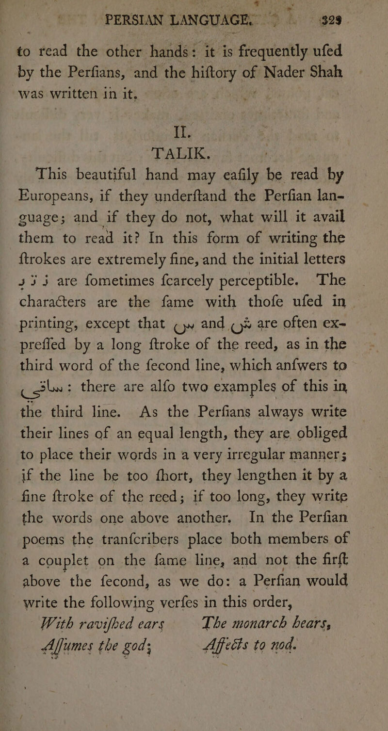 aves PERSIAN LANGUAGE, wah. i ges to nee the other hands : ‘it is frequently ufed by the Perfians, and the paey Nader Shah was written in it. II. TALIK. — This beautiful hand may eafily be read by Europeans, if they underftand the Perfian lan- guage; and if they do not, what will it avail them to read it? In this form of writing the ftrokes are extremely fine, and the initial letters 435 are fometimes fcarcely perceptible. The | characters are the fame with thofe ufed in &gt; printing, except that CN and ¢)% are often ex- prefled by a long ftroke of the reed, as in the third word of the fecond line, which anfwers to Cotle ; there are alfo two examples of this in, the third line. As the Perfians always write their lines of an equal length, they are. obliged to place their words in a very irregular manner ; if the line be too fhort, they lengthen it by a fine ftroke of the reed; if too long, they write the words one above another. In the Perfian poems the tranfcribers place both members of a couplet on the fame line, and not the firft above the fecond, as we do: a Perfian would write the following verfes in this order, With ravifhed ears The monarch bears, Aljumes the god; Affects to nod.