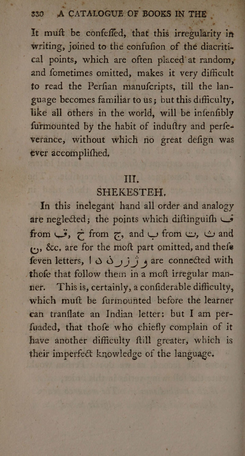 It muft be confefied, that this iceetpaliscity in writing, joined to the confufion of thé diacriti- cal points, which are often placed’ at random, and fometimes omitted, makes it very difficult to read the Perfian manufcripts, till the lan- guage becomes familiar to us; but this difficulty, like all others in the world, will be infenfibly furmounted by the habit of induftry and perfe- verance, without which no great defign was €ver accom plifhed, Hit. SHEKESTEH. In this inelegant hand all order and analogy are neglected; the points which diftinguifh Ws from 3, &amp; from ¢, and Ww from mW, \ and «y&gt; &amp;c, are for the moft part omitted, and thefe feven letters, 13 3» j 2 4 are connected with _thofe that follow them ina moft irfegular man- ner. Thisis, certainly, a confiderable difficulty, which muft be furmounted before the learner can tranflate an Indian letter: but I am per- fuaded, that thofe who chiefly complain of it have another difficulty ftill greater, which is their imperfect knowledge of the language.