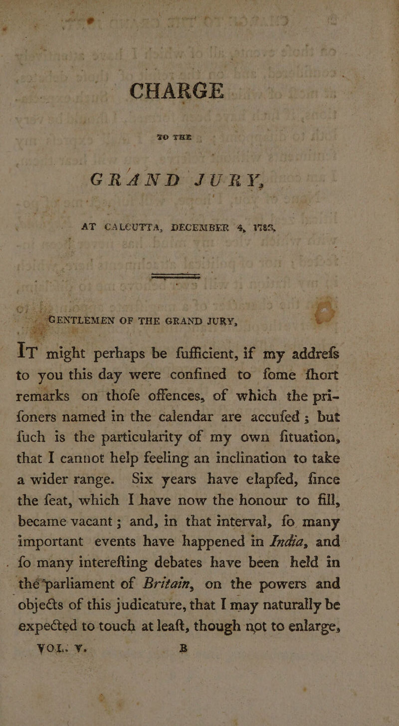 CHARGE. GRAND JURY, — : AT CALCUTTA, DECEMBER 4, VI8S, | OENTuEME OF THE GRAND JURY, Ir might aban be fafficient, if my addrefs to you this day were confined to fome ‘fhort remarks on thofe offences, of which the pri- foners named in the calendar are accufed ; but fuch is the particularity of my own fituation, that I cannot help feeling an inclination to take a wider range. Six years have elapfed, fince the feat, which I have now the honour to fill, became vacant ; and, in that mterval, fo many important events have happened in Ixdiaz, and . fo many interefting debates have been held in thé*parliament of Britain, on the powers and -objeéts of this judicature, that I may naturally be expected to touch at leaft, though not to enlarge, YOR: ¥. B &lt;—