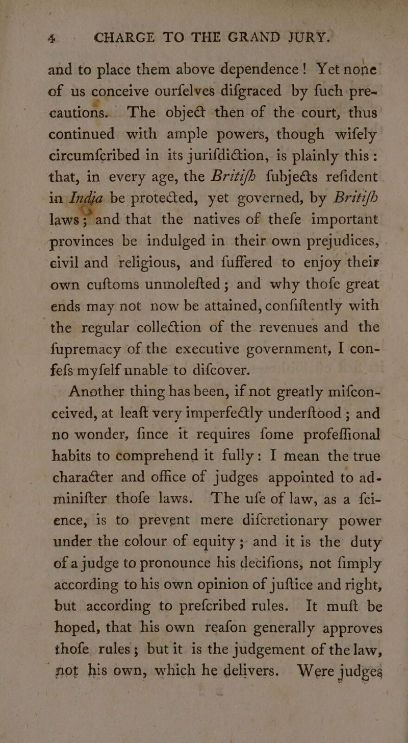 and to place them above dependence! Yet none of us conceive ourfelves difgraced by fuch pre- cautions. The object then of the court, thus continued with ample powers, though wifely circum{cribed in its jurifdiGtion, is plainly this : that, in every age, the Britz/h fubjects refident ndja be protected, yet governed, by Bratz/b laws 5 ‘and that the natives of thefe important ‘provinces be indulged in their own prejudices, | civil and religious, and fuffered to enjoy their own cuftoms unmolefted ; and why thofe great ends may not now be attained, confiftently with ‘the regular collection of the revenues and the fupremacy of the executive government, I con- fefs myfelf unable to difcover. _ Another thing has been, if not greatly mifcon- ceived, at leaft very imperfeQly underftood ; and no wonder, fince it requires fome profeffional habits to comprehend it fully: I mean the true character and office of judges appointed to ad- minifter thofe laws. The ufe of law, as a {ci- ence, is to prevent mere difcretionary power under the colour of equity; and it is the duty of a judge to pronounce his decifions, not fimply according to his own opinion of juftice and right, but according to prefcribed rules. It muft be hoped, that his own reafon generally approves thofe rules; but it is the judgement of the law, not his own, which he delivers. Were judges