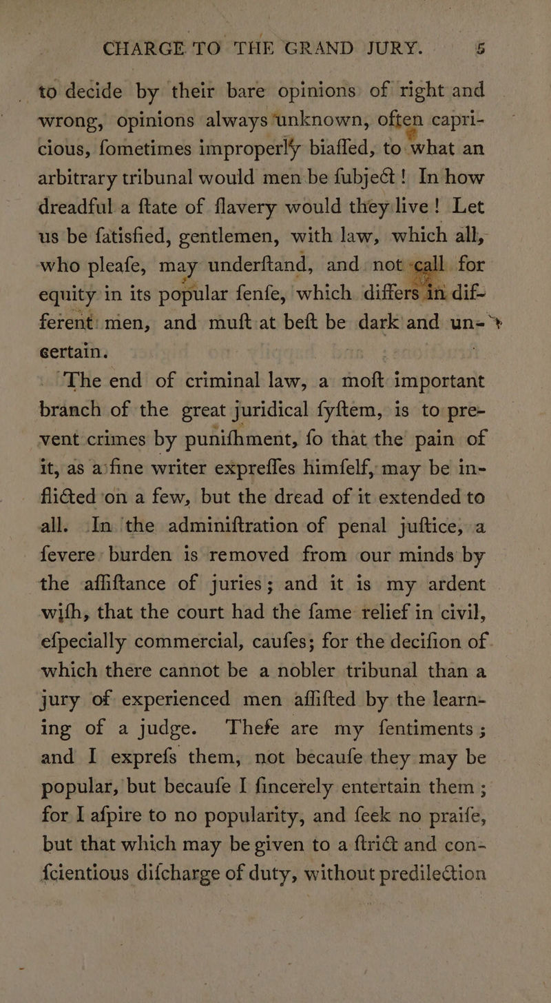 _ to decide by their bare opinions) of right and wrong, opinions always unknown, often capri- cious, fometimes improper! biaffed, to what an arbitrary tribunal would men be fubject! In how dreadful a ftate of flavery would they live! Let us be fatisfied, gentlemen, with law, which all, call for who pleafe, may underftand, and. not ¢ equity in its popular fenfe, which. differs in dif- ferent: men, and muft-at beft be dark and un=* certain. ) | ‘The end of criminal law, a ae important iach of the great juridical fyftem, is to pre- vent crimes by punifhment, fo that the’ pain of it, as a’fine writer exprefles himfelf, may be in- flited ‘on a few, but the dread of it extended to all. In ‘the adminiftration of penal juftice, a fevere burden 1s removed from our minds by the affiftance of juries; and it is my ardent with, that the court had the fame relief in civil, efpecially commercial, caufes; for the decifion of. which there cannot be a nobler tribunal than a jury of experienced men affifted by the learn- ing of a judge. Thefe are my fentiments ; and I exprefs them, not becaufe they may be popular, but becaufe I fincerely entertain them ; for [ afpire to no popularity, and feek no praife, but that which may be given to a {tri and con- {cientious difcharge of duty, without predilection
