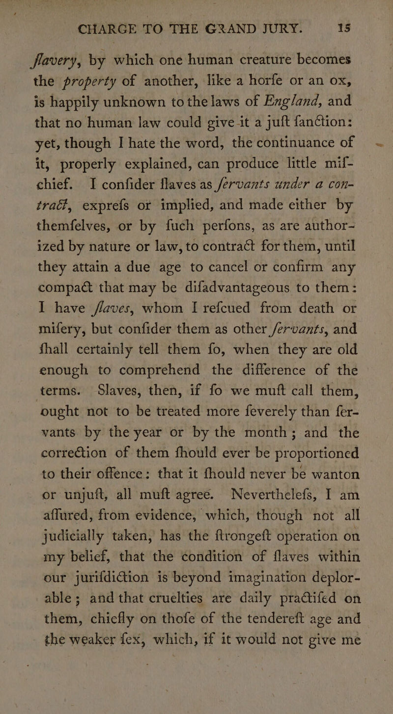 flavery, by which one human creature becomes the property of another, like a horfe or an ox, is happily unknown tothe laws of Exg/and, and that no human law could give it a juft fan¢ction: yet, though I hate the word, the continuance of it, properly explained, can produce little mif- chief. I confider flaves as /ervants under a con- traci, exprefs or implied, and made either by themfelves, or by fuch perfons, as are author- ized by nature or law, to contract for them, until they attain a due age to cancel or confirm any compact that may be difadvantageous to them: I have flaves, whom I refcued from death or mifery, but confider them as other /ervants, and fhall certainly tell them fo, when they are old enough to comprehend the difference of the terms. Slaves, then, if fo we mutt call them, ought not to be treated more feverely than fer- vants by the year or by the month; and the correction of them fhould ever be proportioned to their offence: that it fhould never be wanton or unjuft, all muft agree. Neverthelefs, I am affured, from evidence, which, though not all judicially taken, has the ftrongeft operation on my belief, that the condition of flaves within our jurifdiction is beyond imagination deplor- able; and that cruelties are daily pradtifed on them, chiefly on thofe of the tendereft age and the weaker fex, which, if it would not give me