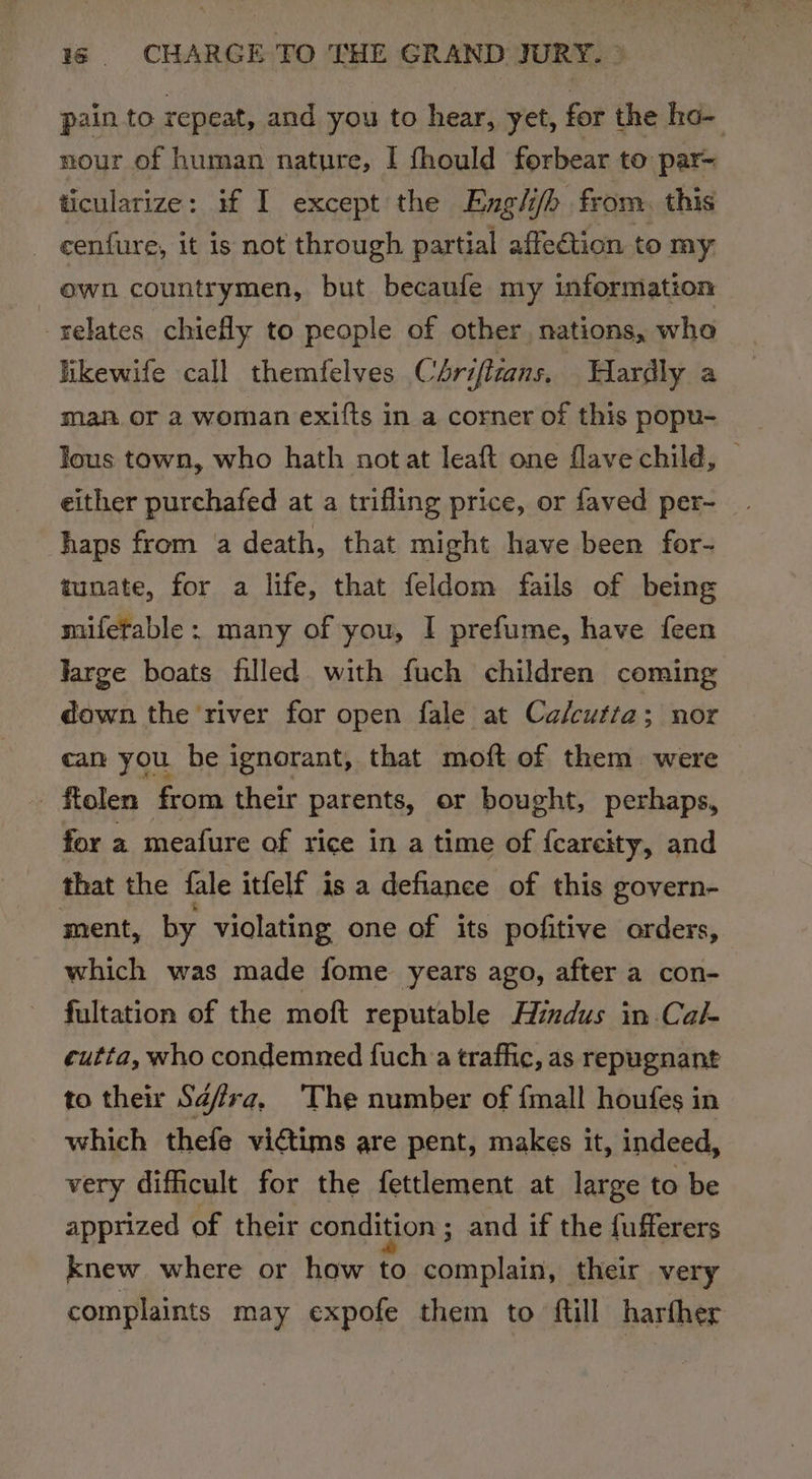 pain to repeat, and you to hear, yet, for the ho- nour of human nature, I fhould forbear to par- ticularize: if I except the Engli/h from. this ~ cenfure, it is not through partial affection to my own countrymen, but becaufe my information relates chiefly to people of other nations, who likewife call themfelves Chriftzans, Hardly a man. or 2 woman exifts in a corner of this popu- lous town, who hath not at leaft one flave child, — either purchafed at a trifling price, or faved per- haps from a death, that might have been for- tunate, for a life, that feldom fails of being mifetable: many of you, I prefume, have feen Jarge boats filled with fuch children coming down the river for open fale at Calcutta s nor can you be ignorant, that moft of them were - ftolen from their parents, or bought, perhaps, for a meafure of rice in a time of {careity, and that the fale itfelf is a defiance of this govern- ment, by violating one of its pofitive orders, which was made fome years ago, after a con- fultation of the moft reputable Hindus in.Cal- cutta, who condemned {uch a traffic, as repugnant to their Sdfra, The number of {mall houfes in which thefe victims are pent, makes it, indeed, very difficult for the fettlement at large to be apprized of their condition ; and if the fufferers knew where or how to complain, their very complaints may expofe them to ftill harfher