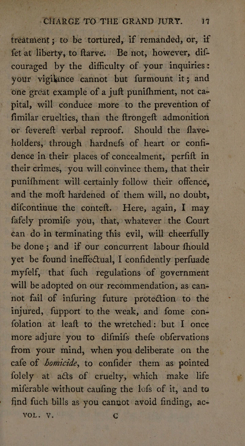 treatment ; to be ‘tortured, if remanded, or, if fet at liberty, to ftarve. Be not, however, dif couraged by the difficulty of. your inquiries : your vigilance cannot but furmount it; and one great example of a juft punifhment, not ca- - pital, will conduce more to the prevention of fimilar cruelties, than the flrongeft admonition or fevereft verbal reproof. Should the flave- holders, through hardnefs of heart or confi- dence in their places of concealment, perfift in their crimes, “you will convince them, that their punifhment will certainly follow their offence, and the moft hardened of them will, no doubt, difcontinue the conteft. Here, again, I may fafely promife you, that, whatever the Court can do in terminating this evil, will cheerfully be done; and if our concurrent labour fhould yet be found ineffeQtual, I confidently perfuade myfelf, that fuch regulations of government will be adopted on our recommendation, as can- not fail of infuring future prote€tion to the — injured, fupport to the weak, and fome con- folation at leaft to the wretched: but I once more adjure you to difmifs thefe obfervations from your mind, when you deliberate on the cafe of homicide, to confider them as’ pointed folely at ats of cruelty, which make life miferable without caufing the lofs of it, and toe - find fuch bills as you cannot avoid finding, ac- VOL As Cc
