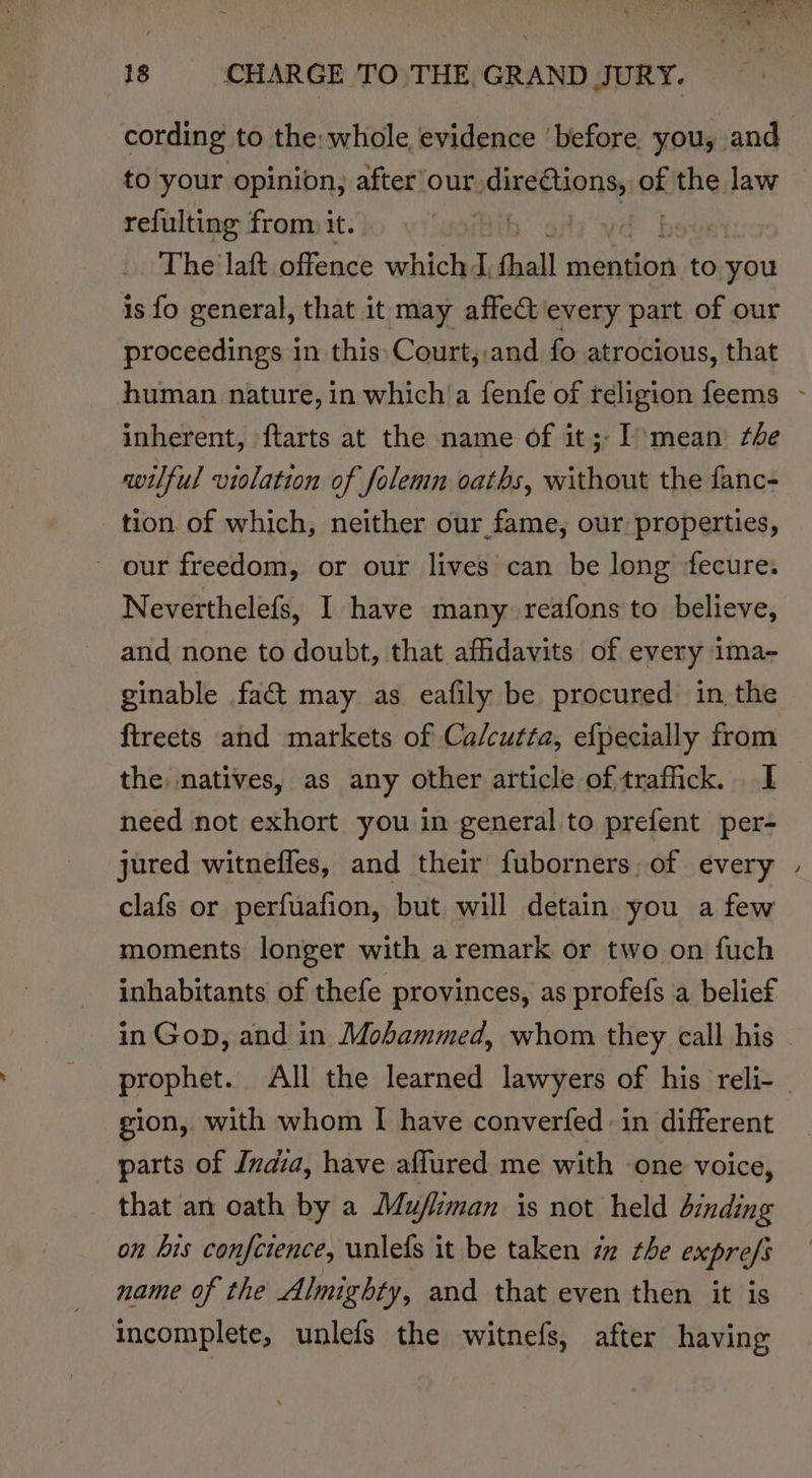 cording to the whole, evidence ‘before. you, and to your opinion, after our. adinettions, ok the law refulting from it. | The laft offence which I, hall mention to you is fo general, that it may affe@ every part of our proceedings in this Court, and fo atrocious, that inherent, ftarts at the name of it;- I&gt; mean the wilful violation of folemn oaths, without the fanc- tion of which, neither our fame, our properties, - our freedom, or our lives can be long fecure. Neverthelefs, I have many reafons to believe, and none to doubt, that affidavits of every ima- ginable fact may as eafily be procured in the ftreets and markets of Calcutta, efpecially from the natives, as any other article of traffick. I need not exhort you in general to prefent per- jured witnefles, and their fuborners, of every clafs or perfuafion, but will detain you a few moments longer with a remark or two on fuch inhabitants of thefe provinces, as profefs a belief gion, with whom I have converfed: in different parts of Ivaia, have aflured me with one voice, that an oath by a Mu/liman is not held binding on bis confctence, unlefs it be taken iz the exprefs name of the Almighty, and that even then it is incomplete, unlefs the witnefs, after having ~~.