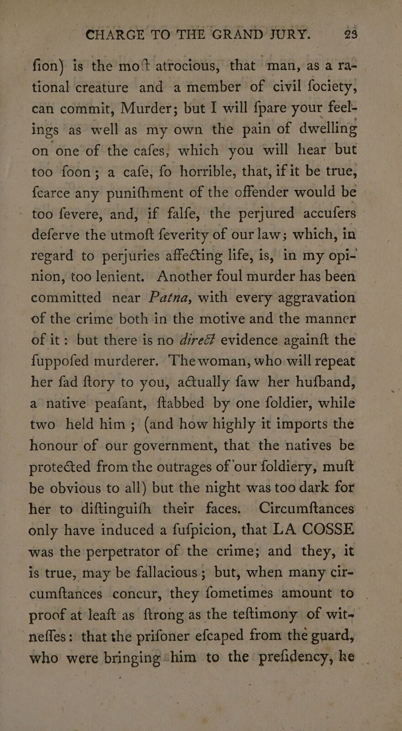 fion) is the mot atrocious, that “man, as a ra- tional creature and a member of civil fociety, can commit, Murder; but I will {pare your feel- ings ‘as well as my own the pain of dwelling on one of the cafes, which you will hear but too foon; a cafe, fo horrible, that, if it be true, fearce any punifhment of the offender would be - too fevere, and, if falfe, the perjured accufers deferve the utmoft feverity of our law; which, in regard to perjuries affecting life, is, in my opi- nion, too lenient. Another foul murder has been committed near Patna, with every aggravation of the crime both in the motive and the manner of it: but there is no direc evidence againft the fuppofed murderer, Thewoman, who. will repeat her fad ftory to you, actually faw her hufband, a native peafant, ftabbed by one foldier, while two held him; (and how highly it imports the honour of our government, that the natives be protected from the outrages of our foldiery, muit be obvious to all) but the night was too dark for her to diftinguifh their faces. Circumftances only have induced a fufpicion, that LA COSSE was the perpetrator of the crime; and they, it is true, may be fallacious; but, when many cir- cumftances concur, they fometimes amount to proof at'leaft as ftrong as the teftimony. of wit- nefles: that the prifoner efcaped from the guard, who were bringing shim to the prefidency, he _