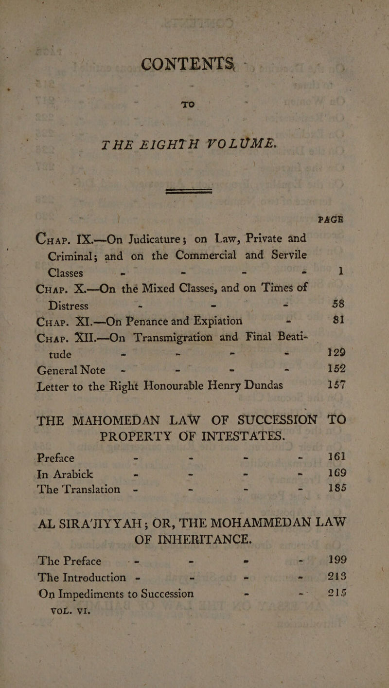 CONTENTS, - TO THE EIGHTH VOLUME. , PAGE Cuap. IX.—On Judicature; on Law, Private and Criminal; and on the Commercial and. Servile Classes - - 2 é j Cuap. X.—On thé Mixed Classes, and ¢ on Times of Distress ~ ~ . = 58 Cuap. XI.—On Penance and Expiation &gt; 81 Cuap. XII.—On Transmigration and Final Beati- _ tude v ~ - - 129 General Note ~- - - - 152 Letter to the Right Honourable Henry Dundas ay. THE MAHOMEDAN LAW OF SUCCESSION TO PROPERTY OF INTESTATES. -Preface “ a ie “ 161 In Arabick ~ - - - 169 The Translation - - . - = 185 AL SIRA’JITYYAH ; OR, THE MOHAMMEDAN are OF INHERITANCE. The Preface i. - = - 199 The Introduction - - &amp; . 213 On Impediments to Succession - en gee Lb VOL. VI.