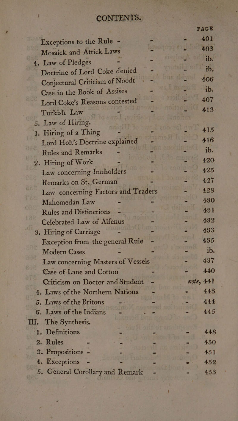Exceptions to the Rule - : Mosaick and Attick Laws 4. Law of Pledges bag 2 Conjectural Criticism of Noodt « -. Case in the Book of Assises = = Lord Coke’s Reasons contested rs Turkish Law . ‘ ebsre 5. Law of Hiring. 1. Hiring of a Thing - és Lord Holt’s Doctrine explained — - Rules and Remarks x = 2. Hiring of Work = ‘- Law concerning Innholders - Remarks on St. German = Law concerning Factors and Traders Mahomedan Law Ke : Rules and Distinctions -_. sh Celebrated Law of Alfenus | - 3, Hiring of Carriage - - Exception from the general Rule - Modern Cases - =- Law concerning Masters of Vessels Case of Lane and Cotton - Criticism on Doctor and Student 4, Laws of the Northern Nations 5. Laws ofthe Britons = - - - 6. Laws of theIndians = ee HI. The Synthesis. ‘Lt. Definitions ‘e | — 2. Rules - a 2 8. Propositions - se z 4. Exceptions - — ~ a __5, General Corollary and Remark -