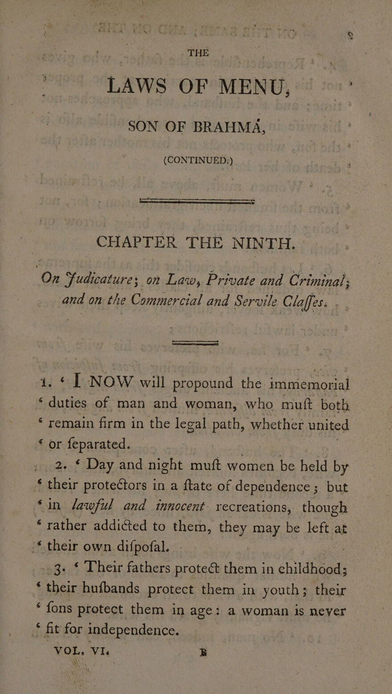 LAWS OF MENU; ot SON OF BRAHMA, (CONTINUED:) CHAPTER THE NIN TH. On Fudicature; on at Private and Cpininals and on the Commercial and Servile Claffes. 1. ¢ | NOW will propound the immemorial ‘ duties of man and woman, who muft both ‘ remain firm in the legal path, whether united * or feparated. 2. ¢ Day and nicht Te women be held by ‘ their protectors in a ftate of dependence; but ‘in lawful and innocent recreations, though ‘ rather addicted to them, a may be left at “* their own difpofal. 3. * Their fathers proteé them in childhéods ‘ their hufbands protect them in youth; their * fons protect them in age: a woman is never * fit for independence. “VOL, Vie B