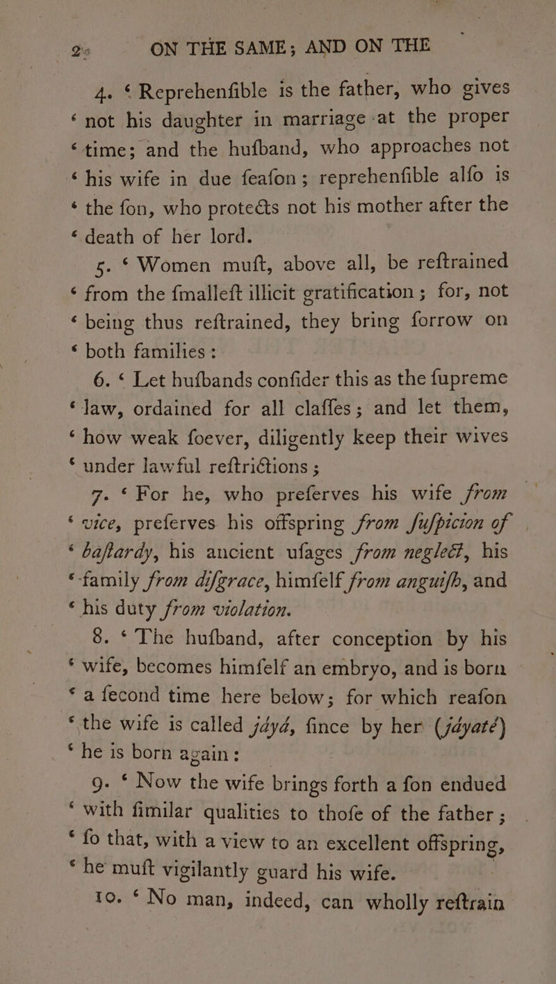 4. © Reprehenfible is the father, who gives ‘not his daughter in marriage at the proper ‘time; and the hufband, who approaches not “his wife in due feafon; reprehenfible alfo is ‘ the fon, who protects not his mother after the ‘ death of her lord. 5. * Women mutt, above all, be reftrained ¢ from the fmalleft illicit gratification ; for, not ‘being thus reftrained, they bring forrow on ‘ both families : 6. ‘ Let hufbands confider this as the f{upreme ‘Jaw, ordained for all claffes; and let them, ‘how weak foever, diligently keep their wives * under lawful reftriétions ; 7. ‘For he, who preferves his wife from ‘ vice, preferves his offspring from fufpicion of — ‘ baftardy, his ancient ufages from negled, his ‘family from difgrace, himfelf from anguif/b, and ‘his duty from violation. 8. * The hufband, after conception by his * wife, becomes himfelf an embryo, and is born * a fecond time here below; for which reafon * the wife is called jdyd, fince by her (jayaté) “he is born a: gain : g. * Now the wife bri ings forth a fon endued ‘ with fimilar qualities to thofe of the father ; * fo that, with a view to an excellent offspring, ¢ he mutt vigilantly guard his wife. 10. * No man, indeed, can wholly reftrain