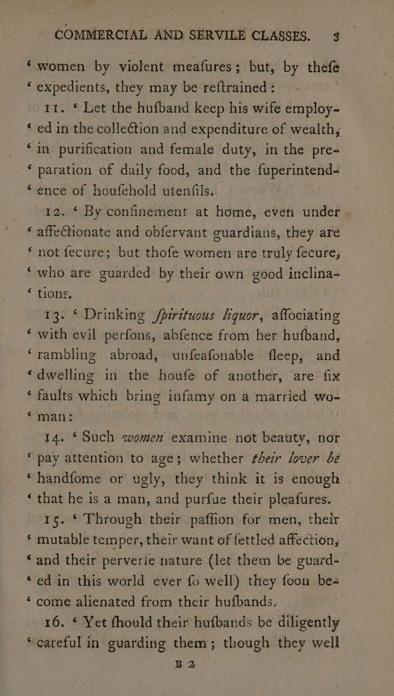 n nw w a wn a a wn wa a“ COMMERCIAL AND SERVILE CLASSES. 3 women by violent -meafures ; but, by thefe expedients, they may be reftrained : 11. * Let the hufband keep his wife employ- ed in the colleétion and expenditure of wealth, in purification and female duty, in the pre- paration of daily food, and the AG eal ence of houfehold utenfils. 12. * By confinement at home, even under affectionate and obfervant guardians, they are not fecure; but thofe women are truly fecure, who are guarded by their own good inclina- tions, 13. © Drinking fpirituous liquor, affociating with evil perfons, abfence from her hufband, rambling abroad, unfeafonable fleep, and dwelling in the houfe of another, are fix faults which bring infamy on a married wo- man: 14. ‘Such women examine not beauty, nor pay attention to age; whether sheir lover be handfome or ugly, they think it is enough that he is a man, and purfue their pleafures. 15. * Through their paflion for men, their mutable temper, their want of fettled affection, and their perverie nature (let them be guard- ed in this world ever fo well) they foon be- come alienated from their hufbands. ¢ Yet thould their hufbands be diligently BZ
