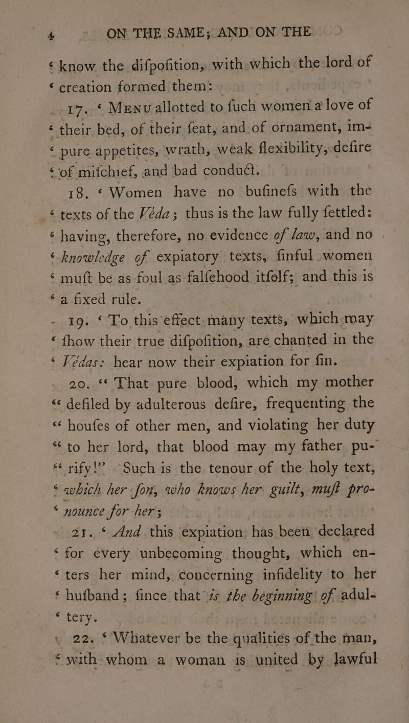 ‘know the difpofition, with which the lord of ‘ creation formed them: 17, * Menv allotted to fuch women‘a love of ¢ their bed, of their feat, and of ornament, im- « pure appetites, wrath, weak flexibility, defire ‘of mifchief, and bad conduét. 18. © Women have no bufinefs with the -¢ texts of the Véda; thus is the law fully fettled: ‘ having, therefore, no evidence of /aw, and no | ‘knowledge of expiatory texts, finful women ‘ mutt be as foul as falfehood itfelf; and this is ‘a fixed rule. 19. ‘ To this effect.many texts, which -may ‘ fhow their true difpofition, are chanted in the ‘ Fédas: hear now their expiation for fin. 20. “ That pure blood, which my mother ‘¢ defiled by adulterous defire, frequenting the “‘ houfes of other men, and violating her duty “to her lord, that blood may my father pu- “ rify!” Such is the tenour of the holy text, ‘which her fon, who knows her guilt, mujt ne: © nounice for her; jad. $dnd ¢this expiation has been. declared ‘for every unbecoming thought, which en- ‘ters her mind, concerning infidelity to her ‘ hufband; fince that the ss bichilas o adul- “LELNS 22. *‘ Whatever be the qualities of the man, * with. whom a woman is united by Jawful