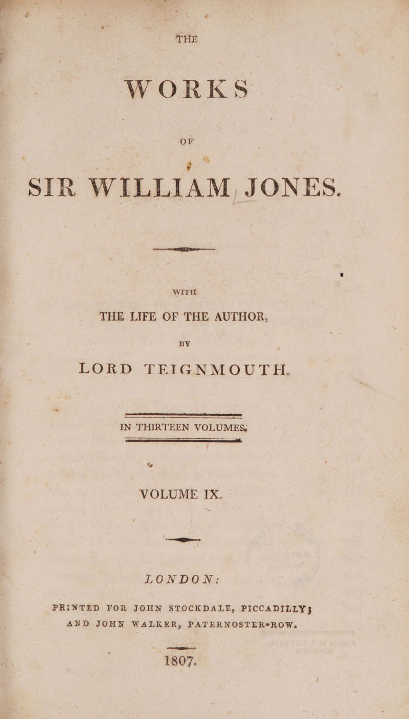 SIR WILLIAM JONES. or eS ee WITH THE LIFE OF THE AUTHOR, BY LORD TEIGNMOUTH. IN THIRTEEN VOLUMES. ty © OCU TX. : LONDON: PRINTED FOR JOHN STOCKDALE, PICCADILLY$ AND JOHN WALKER, PATERNOSTER*ROW,. owas gigilés ae 1807.