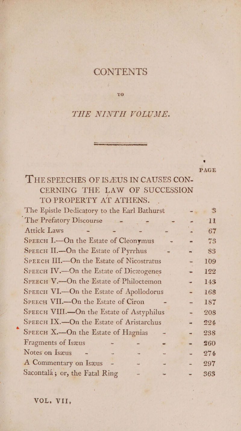 CONTENTS THE NINTH VOLUME. PAGE THE SPEECHES OF ISEUS IN CAUSES CON- CERNING THE LAW OF SUCCESSION TO PROPERTY AT ATHENS. The Epistle Dedicatory to the Earl Bathurst - 3 The Prefatory Discourse - vies - ee ‘Attick Laws - . - a 67 SPEECH I.—Qn the Estate of Cleonymus ~ - 73 SpeecH IIl.—On the Estate of Pyrrhus - - 83 SeeEcH III.—On the Estate of Nicostratus - 109 SprEcH IV.—On the Estate of Diczeogenes - 1292 SPEECH V.-——On the Estate of Philoctemon - 143 SprecH VI.—On the Estate of Apollodorus - 168 SpegecH VII.—On the Estate of Ciron - a Bee SpEEcH VIIT.—On the Estate of Astyphilus - 208 SPEECH [X.—On the Estate of Aristarchus - 294 SPEECH X.—On the Estate of Hagnias = - - 238 Fragments of Iseeus - ~ ~ - 260 Notes on Iszeus - = ~ ~ ~ 274 A Commentary on Iszeus - - = - - Q97 Sacontala ; or, the Fatal Ring ~ ~ - 368 VOL« Wil,
