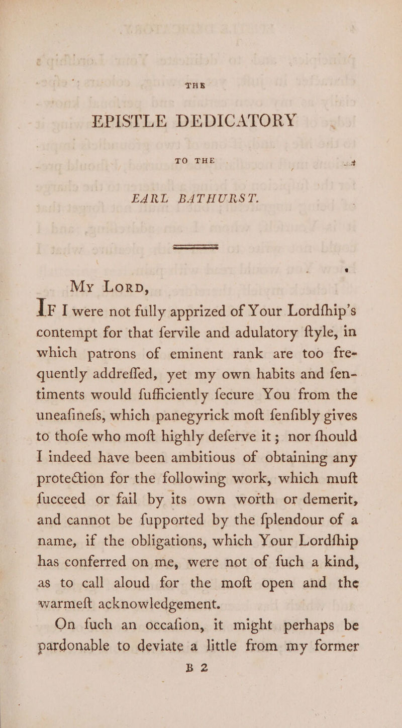 EPISTLE DEDICATORY TO. BEE: :,, ud EARL BATHURST. My Lorp, Tr I were not fully apprized of Your Lordfhip’s contempt for that fervile and adulatory ftyle, in which patrons of eminent rank are too fre- quently addrefled, yet my own habits and fen- timents would fufficiently fecure You from the | uneafinefs, which panegyrick moft fenfibly gives to thofe who moft highly deferve it; nor fhould I indeed have been ambitious of obtaining any protection for the following work, which muft fucceed or fail by its own worth or demerit, and cannot be fupported by the fplendour of a _ name, if the obligations, which Your Lordship has conferred on me, were not of fuch a kind, as to call aloud for the moft open and the warmeft acknowledgement. On fuch an occafion, it might perhaps be pardonable to deviate a little from my former B 2