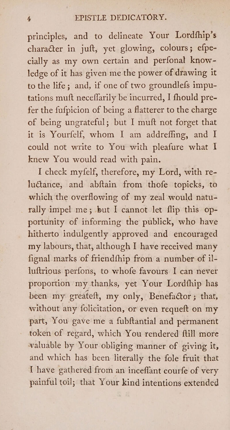 principles, and to delineate Your Lordfhip’s character in juft, yet glowing, colours; efpe- cially as my own certain and perfonal know- ledge of it has given me the power of drawing it to the life; and, if one of two groundlefs impu- tations muft neceflarily be incurred, I fhould pre- fer the fufpicion of being a flatterer to the charge of being ungrateful; but I muft not forget that it is Yourfelf, whom I am addreffing, and I could not write to You with pleafure what I knew You would read with pain. I check myfelf, therefore, my Lord, with re- luctance, and abftain from thofe topicks, to which the overflowing of my zeal would natu- _ rally impel me; but I cannot let flip this op- portunity of informing the publick, who have hitherto indulgently approved and encouraged my labours, that, although I have received many fignal marks of friendfhip from a number of il- luftrious perfons, to whofe favours I can never proportion my thanks, yet Your Lordfhip has been my greateft, my only, Benefactor ; that, without any folicitation, or even requeft on my part, You gave me a fubftantial and permanent token of regard, which You rendered ftill more valuable by Your obliging manner of giving it, and which has been literally the fole fruit that { have gathered from an inceffant courfe of very painful toil; that Your kind intentions extended