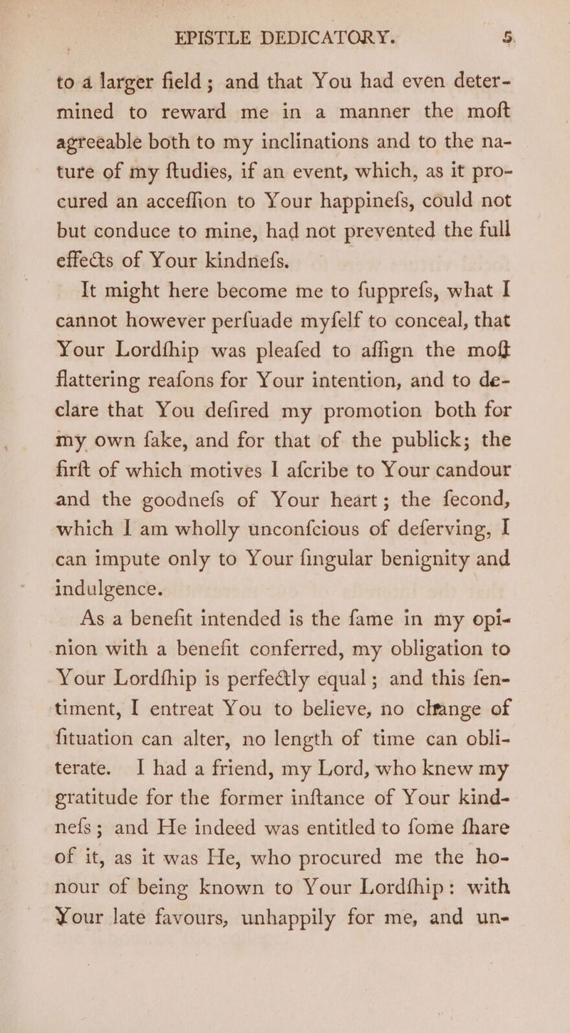 to a larger field; and that You had even deter- mined to reward me in a manner the moft agreeable both to my inclinations and to the na- ture of my ftudies, if an event, which, as it pro- cured an acceflion to Your happinefs, could not but conduce to mine, had not prevented the full effets of Your kindnefs. It might here become me to fupprefs, what I cannot however perfuade myfelf to conceal, that Your Lordthip was pleafed to affign the moff flattering reafons for Your intention, and to de- clare that You defired my promotion both for my own fake, and for that of the publick; the firft of which motives I afcribe to Your candour and the goodnefs of Your heart; the fecond, which I am wholly unconfcious of deferving, I can impute only to Your fingular benignity and indulgence. As a benefit intended is the fame in my opi- nion with a benefit conferred, my obligation to Your Lordfhip is perfectly equal; and this fen- timent, I entreat You to believe, no change of fituation can alter, no length of time can obli- terate. I had a friend, my Lord, who knew my gratitude for the former inftance of Your kind- nefs; and He indeed was entitled to fome fhare of it, as it was He, who procured me the ho- nour of being known to Your Lordfhip: with Your late favours, unhappily for me, and un-