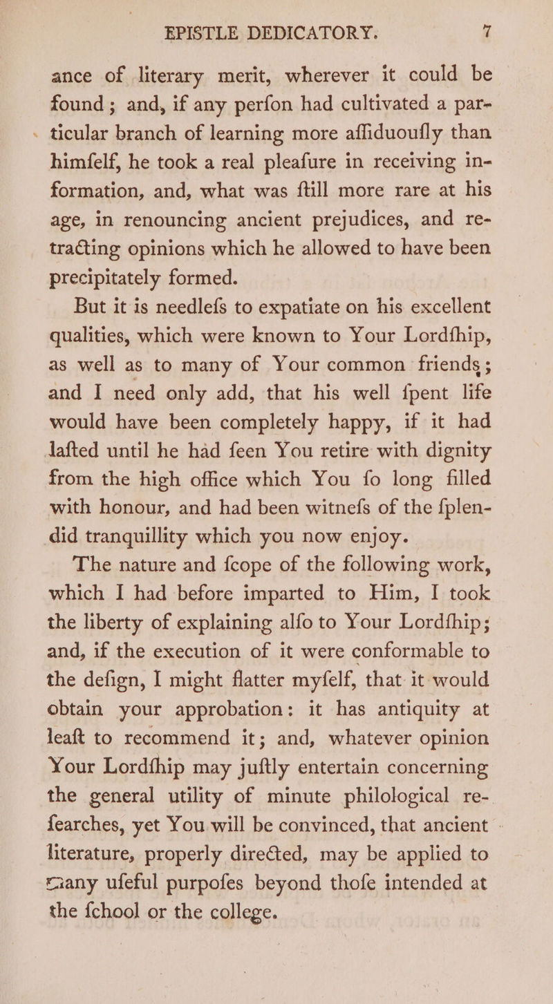 ance of literary merit, wherever it could be found ; and, if any perfon had cultivated a par- - ticular branch of learning more affiduoufly than himfelf, he took a real pleafure in receiving in- formation, and, what was {till more rare at his age, in renouncing ancient prejudices, and re- tracting opinions which he allowed to have been precipitately formed. But it is needlefs to expatiate on his excellent qualities, which were known to Your Lordfhip, as well as to many of Your common friends ; and I need only add, that his well {pent life would have been completely happy, if it had dafted until he had feen You retire with dignity from the high office which You fo long filled with honour, and had been witnefs of the {plen- did tranquillity which you now enjoy. The nature and fcope of the following work, which I had before imparted to Him, I took the liberty of explaining alfo to Your Lordfhip; and, if the execution of it were conformable to the defign, I might flatter myfelf, that it would obtain your approbation: it has antiquity at leaft to recommend it; and, whatever opinion Your Lordfhip may juftly entertain concerning the general utility of minute philological re-. fearches, yet You will be convinced, that ancient - literature, properly directed, may be applied to raany ufeful purpofes beyond thofe intended at the {chool or the college.
