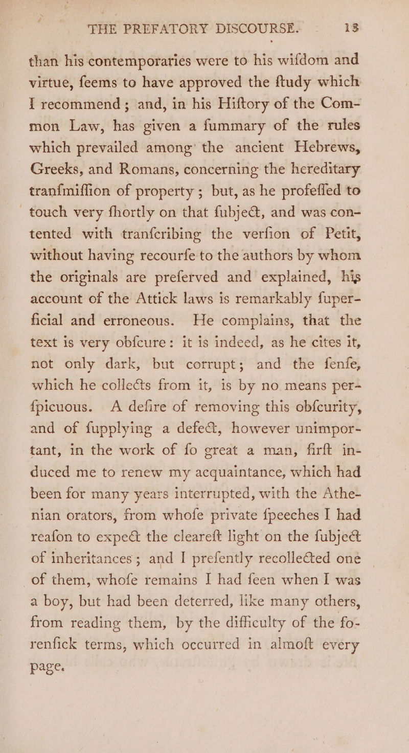 than his contemporaries were to his wifdom and virtue, feems to have approved the ftudy which { recommend ; and, in his Hiftory of the Com- mon Law, has given a fummary of the rules which prevailed among’ the ancient Hebrews, Greeks, and Romans, concerning the hereditary tranfmiflion of property ; but, as he profefled to touch very fhortly on that fubje&, and was con- tented with tranfcribing the verfion of Petit, without having recourfe to the authors by whom the originals are preferved and explained, his account of the Attick laws is remarkably fuper- ficial and erroneous. He complains, that the text is very obf{cure: it is indeed, as he cites it, not only dark, but corrupt; and the fenfe, which he collects from it, is by no means per- {fpicuous. A defire of removing this obfcurity, and of fupplying a defe&, however unimpor- tant, in the work of fo great a man, firft in- duced me to renew my acquaintance, which had been for many years interrupted, with the Athe- nian orators, from whofe private {peeches I had reafon to expe the cleareft light on the fubject of inheritances; and I prefently recolleted one of them, whofe remains I had feen when I was a boy, but had been deterred, like many others, from reading them, by the difficulty of the fo- renfick terms, which occurred in almoft every page.