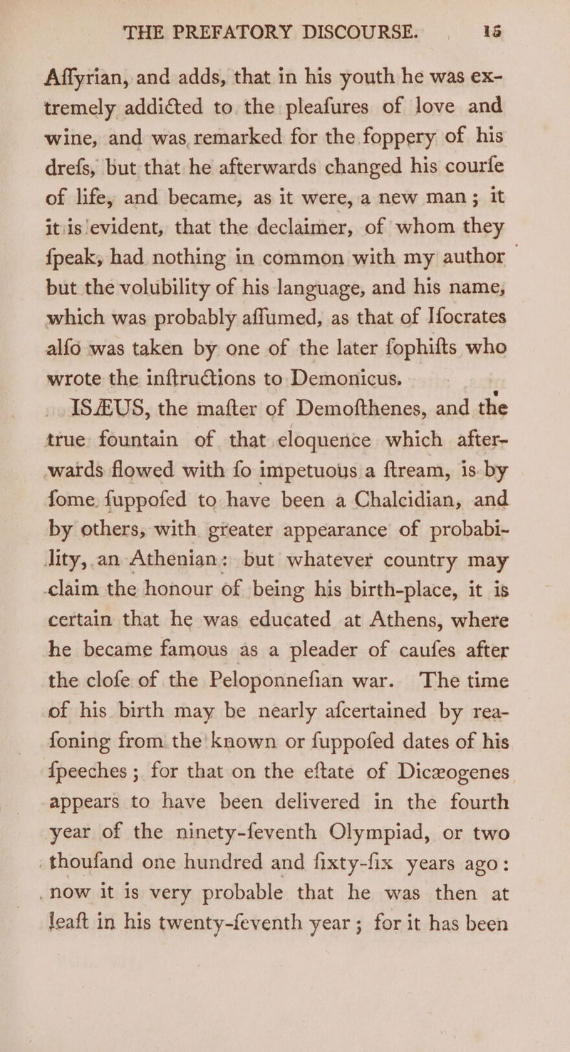 Affyrian, and adds, that in his youth he was ex- ‘tremely addicted to the pleafures of love and wine, and was, remarked for the foppery of his drefs, but that he afterwards changed his courife of life, and became, as it were, a new man; it itis evident, that the declaimer, of whom they {peak, had nothing in common with my author — but the volubility of his language, and his name, which was probably affumed, as that of Ifocrates alfo was taken by one of the later fophifts who wrote the inftructions to Demonicus. ISAUS, the mafter of Demofthenes, and the true fountain of that eloquence which after wards flowed with fo impetuous a ftream, is by fome. fuppofed to have been a Chalcidian, and by others, with greater appearance of probabi- Jity,.an Athenian: but whatever country may claim the honour of being his birth-place, it is certain that he was educated at Athens, where he became famous as a pleader of caufes after the clofe of the Peloponnefian war. The time of his birth may be nearly afcertained by rea- foning from the’ known or fuppofed dates of his {peeches ; for that on the eftate of Dicwogenes appears to have been delivered in the fourth year of the ninety-feventh Olympiad, or two .thoufand one hundred and fixty-fix years ago: now it is very probable that he was then at leaft in his twenty-feventh year ; for it has been
