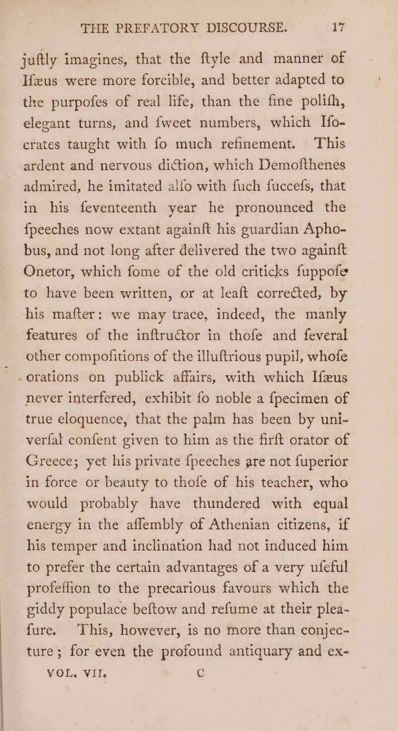 juftly imagines, that the ftyle and manner of Ifus were more forcible, and better adapted to the purpofes of real life, than the fine polifh, elegant turns, and fweet numbers, which Ifo- crates taught with fo much refinement. This ardent and nervous diction, which Demofthenes admired, he imitated alfo with fuch fuccefs, that in his feventeenth year he pronounced the {peeches now extant againft his guardian Apho- bus, and not long after delivered the two againtft Onetor, which fome of the old criticks fuppofe to have been written, or at leaft corrected, by his mafter: we may trace, indeed, the manly features of the inftructor in thofe and feveral other compofitions of the illuftrious pupil, whofe -orations on publick affairs, with which Ifzus - never interfered, exhibit fo noble a {fpecimen of true eloquence, that the palm has been by uni- verfal confent given to him as the firft orator of | Greece; yet his private {peeches are not fuperior in force or beauty to thofe of his teacher, who would probably have thundered with equal energy in the affembly of Athenian citizens, if his temper and inclination had not induced him to prefer the certain advantages of a very ufeful profeflion to the precarious favours which the giddy populace beftow and refume at their plea- fure, This, however, is no more than conjec- ture; for even the profound antiquary and ex- VOL. VII. g