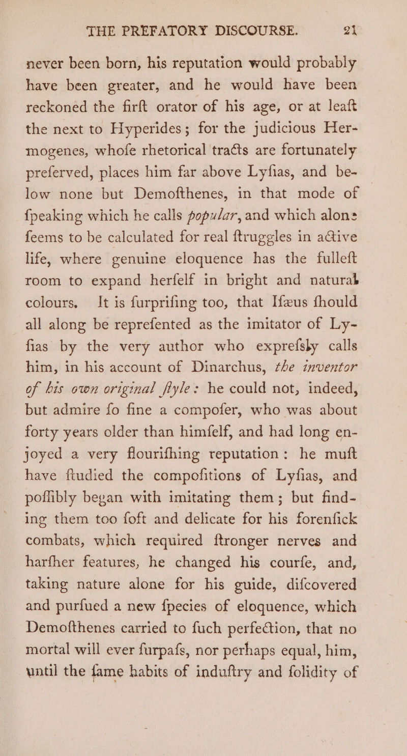 never been born, his reputation would probably have been greater, and he would have been reckoned the firft orator of his age, or at leaft the next to Hyperides; for the judicious Her- mogenes, whofe rhetorical tracts are fortunately preferved, places him far above Lyfias, and be- low none but Demofthenes, in that mode of {peaking which he calls popular, and which alons feems to be calculated for real ftruggles in aGive life, where genuine eloquence has the fulleft room to expand herfelf in bright and naturah colours, It is furprifing too, that [aus fhould all along be reprefented as the imitator of Ly- fias by the very author who exprefsby calls him, in his account of Dinarchus, the inventor of bis own original fiyle: he could not, indeed, but admire fo fine a compofer, who was about forty years older than himfelf, and had long en- joyed a very flourifhing reputation: he mutt have fiudied the compofitions of Lyfias, and poflibly began with imitating them; but find- ing them too foft and delicate for his forenfick combats, which required ftronger nerves and harfher features, he changed his courfe, and, taking nature alone for his guide, difcovered and purfued a new {pecies of eloquence, which Demofthenes carried to fuch perfection, that no mortal will ever furpafs, nor perhaps equal, him, until the fame habits of induftry and folidity of