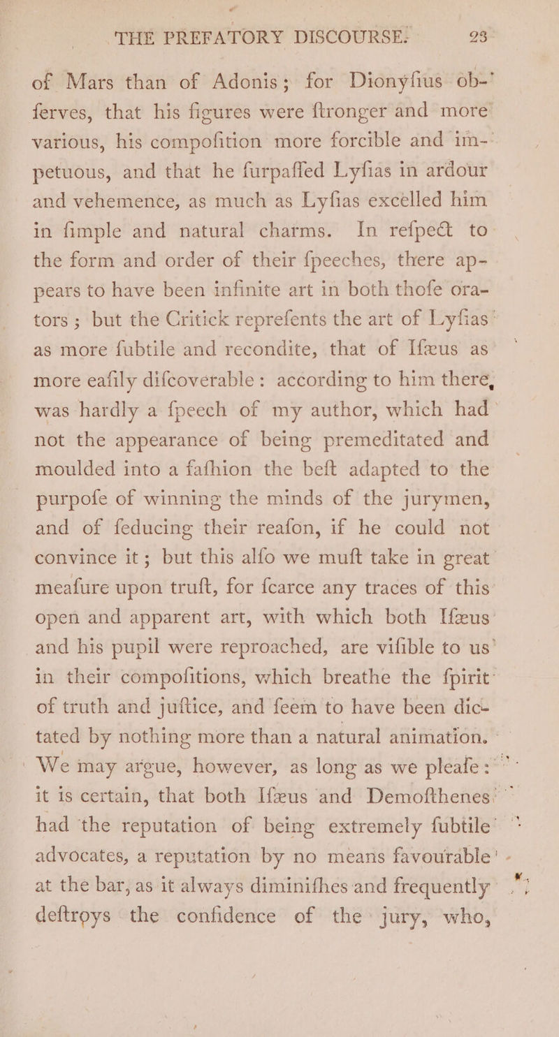 P ‘THE PREFATORY DISCOURSE. 23 of Mars than of Adonis ; for Dionyfius Ob-' ferves, that his figures were {ftronger and more various, his compofition more forcible and im-- petuous, and that he furpaffed Lyfias in ardour and vehemence, as much as Lyfias excelled him in fimple and natural charms. In refpect to the form and order of their fpeeches, there ap- pears to have been infinite art in both thofe ora- tors; but the Critick reprefents the art of Lyfias’ as more fubtile and recondite, that of [fus as more eafily difcoverable: according to him there, was hardly a fpeech of my author, which had- not the appearance of being premeditated and moulded into a fafhion the beft adapted to the purpofe of winning the minds of the jurymen, and of feducing their reafon, if he could not convince it; but this allo we muft take in great meafure upon truft, for fcarce any traces of this: open and apparent art, with which both Heus’ _and his pupil were reproached, are vifible to us’ in their compofitions, which breathe the fpirit: of truth and juftice, and feem to have been dic- tated by nothing more than a natural animation. ~ We may argue, however, as long as we pleafe: ”- it is certain, that both Ifeus and Demofthenes’ ” had ‘the reputation of being extremely fubtile’ advocates, a reputation by no means favourable’ at the bar, as it always diminifhes and frequently deftroys the confidence of the jury, who,