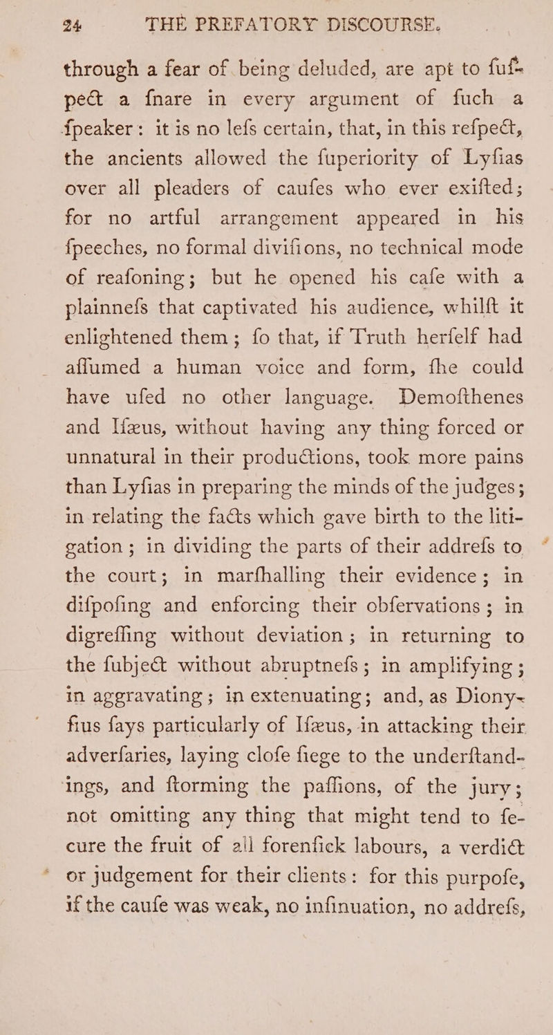 through a fear of being deluded, are apt to fufs ped a fnare in every argument of fuch a Speaker: it is no lefs certain, that, in this refpect, the ancients allowed the fuperiority of Lyfias over all pleaders of caufes who ever exifted; for no artful arrangement appeared in his {peeches, no formal divifions, no technical mode of reafoning; but he opened his cafe with a plainnefs that captivated his audience, whilft it enlightened them; fo that, if Truth herfelf had afflumed a human voice and form, fhe could have ufed no other language. Demofthenes and Ifzus, without having any thing forced or unnatural in their produCiions, took more pains than Lyfias in preparing the minds of the judges; in relating the fats which gave birth to the liti- gation; in dividing the parts of their addrefs to the court; in marfhalling their evidence; in difpofing and enforcing their obfervations ; in digrefling without deviation; in returning to the fubject without abruptnefs; in amplifying ; in aggravating ; in extenuating; and, as Diony-~ fius fays particularly of Ifus, in attacking their adverfaries, laying clofe fiege to the underftand- ings, and ftorming the paflions, of the jury; not omitting any thing that might tend to fe- cure the fruit of all forenfick labours, a verdia or judgement for their clients: for this purpofe, if the caufe was weak, no infinuation, no addrefs,