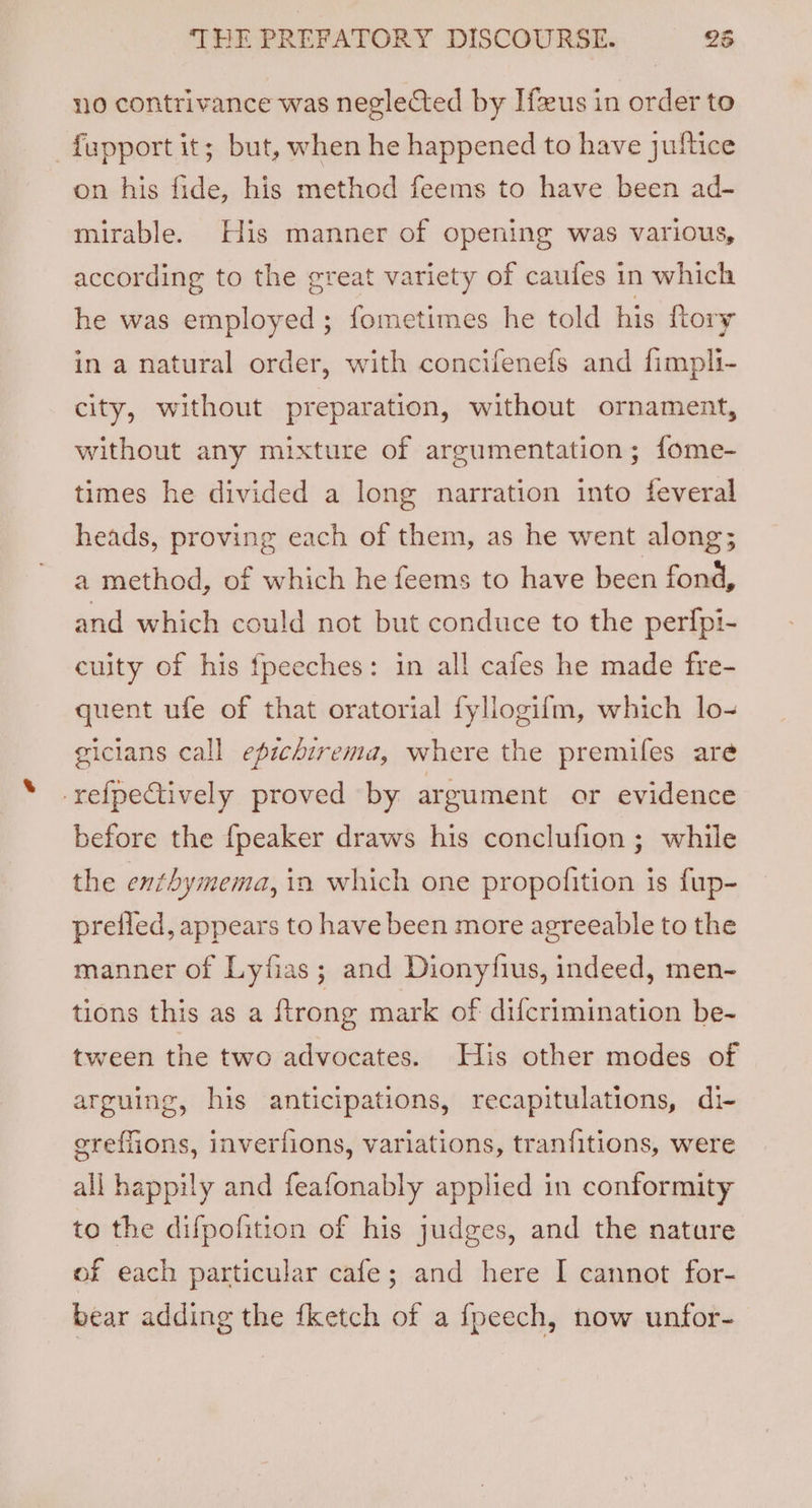 no contrivance was neglected by Ifeeus in order to fupport it; but, when he happened to have juftice on his fide, his method feems to have been ad- mirable. His manner of opening was various, according to the great variety of caufes in which he was employed; fometimes he told his {tory in a natural order, with concifenefs and fimpli- city, without preparation, without ornament, without any mixture of argumentation; fome- times he divided a long narration into feveral heads, proving each of them, as he went along; a method, of which he feems to have been fond, and which could not but conduce to the perfpi- culty of his fpeeches: in all cafes he made fre- quent ufe of that oratorial fyllogifm, which lo- gicians call epichirema, where the premifes are -refpectively proved by argument or evidence before the {peaker draws his conclufion ; while the enthymema, in which one propofition is fup- preiled, appears to have been more agreeable to the manner of Lyfias; and Dionyfius, indeed, men- tions this as a ftrong mark of difcrimination be- tween the two advocates. His other modes of arguing, his anticipations, recapitulations, di- ereffions, inverfions, variations, tranfitions, were all happily and feafonably applied in conformity to the difpofition of his judges, and the nature of each particular cafe; and here I cannot for- bear adding the {ketch of a fpeech, now unfor-