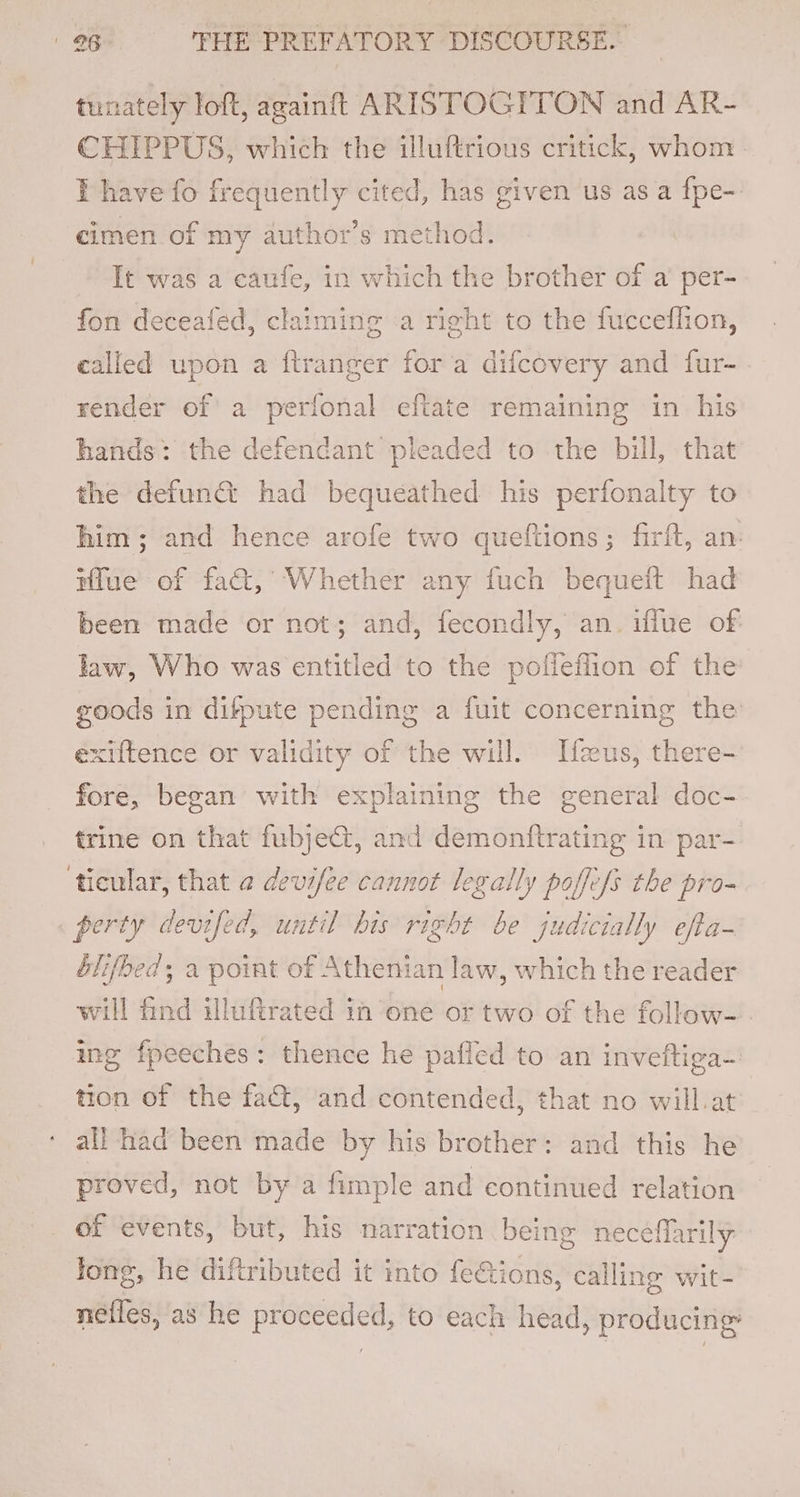 tunately loft, againft ARISTOGITON and AR- CHIPPUS, which the illuftrious critick, whom ¥ have fo frequently cited, has given us as a fpe-. cimen of my author’s method. It was a caufe, in which the brother of a per- fon deceafed, claiming a right to the fucceflion, called upon a ftranger for a difcovery and fur- render of a perfonal eftate remaining in his hands: the defendant pleaded to the bill, that the defund had bequeathed his perfonalty to him; and hence arofe two queftions; firft, an: Wlue of fact, Whether any fuch bequeit had been made or not; and, fecondly, an. iflue of law, Who was entitled to the pofieflion of the goods in difpute pending a fuit concerning the exiftence or validity of the will. Neus, there- fore, began with explaining the general doc- trine on that fubjeGt, and demonftrating in par- ‘tieular, that @ devifee cannot legally poffefs the pro- perty devifed, until his right be judicially efta- éblifbed; a point of Athenian law, which the reader will find illuftrated in one or two of the follow- . ing fpeeches: thence he pafled to an inveftiga~ tion of the fact, and contended, that no will.at all had been made by his brother: and this he proved, not by a fimple and continued relation of events, but, his narration being neceflarily Jong, he diftributed it into feions, calling wit- nefles, as he proceeded, to each head, producing