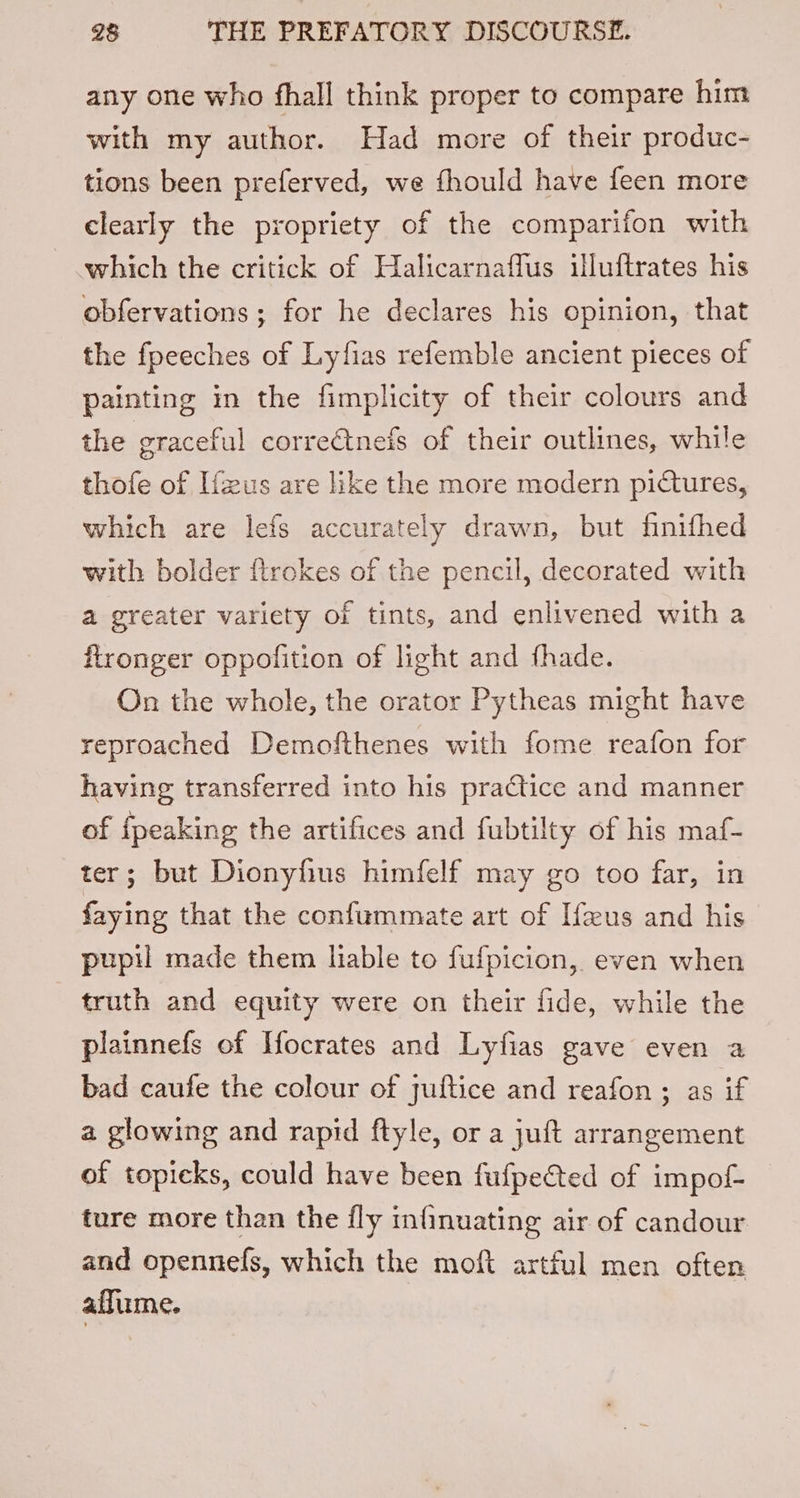 any one who fhall think proper to compare him with my author. Had more of their produc- tions been preferved, we fhould have feen more clearly the propriety of the comparifon with which the critick of Halicarnaffus illuftrates his obfervations ; for he declares his opinion, that the fpeeches of Lyfias refemble ancient pieces of painting in the fimplicity of their colours and the graceful correctneis of their outlines, while thofe of Ifzus are like the more modern pictures, which are lefs accurately drawn, but finifhed with bolder firckes of the pencil, decorated with a greater variety of tints, and enlivened with a ftronger oppofition of light and fhade. On the whole, the orator Pytheas might have reproached Demofthenes with fome reafon for having transferred into his practice and manner of {peaking the artifices and fubtilty of his maf- ter; but Dionyfius himfelf may go too far, in faying that the confummate art of Ifeus and his pupil made them liable to fufpicion, even when truth and equity were on their fide, while the plainnefs of Ifocrates and Lyfias gave even a bad caufe the colour of juftice and reafon ; as if a glowing and rapid ftyle, or a juft arrangement of topicks, could have been fufpected of impof- ture more than the fly infinuating air of candour and opennefs, which the moft artful men often affume.