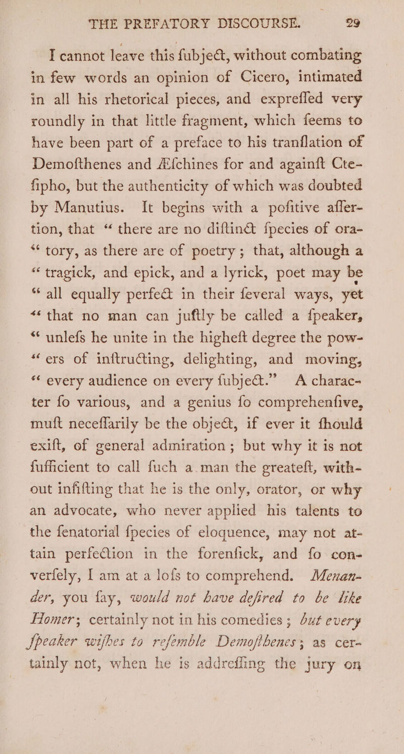 I cannot leave this fubject, without combating in few words an opinion of Cicero, intimated in all his rhetorical pieces, and exprefled very roundly in that little fragment, which feems to have been part of a preface to his tranflation of Demofthenes and Ai{chines for and againft Cte- fipho, but the authenticity of which was doubted by Manutius. It begins with a pofitive affer- tion, that “ there are no diftin€ fpecies of ora- ** tory, as there are of poetry; that, although a “ tragick, and epick, and a lyrick, poet may be * all equally perfe&amp; in their feveral ways, yet ** that no man can juftly be called a ipeaker, _ “ unlefs he unite in the higheft degree the pow- “ers of inftructing, delighting, and moving, ‘“* every audience on every fubjeat.” A charac- ter fo various, and a genius fo comprehenfive, muft neceflarily be the obje&amp;t, if ever it fhould exift, of general admiration ; but why it is not fufficient to call fuch a.man the greateft, with- out infifting that he is the only, orator, or why an advocate, who never applied his talents to the fenatorial {pecies of eloquence, may not at- tain perfeClion in the forenfick, and fo con- verfely, [am at a lofs to comprehend. Menan- der, you fay, would not have defired to be like LTomer; certainly not in his comedies ; but every Speaker wifhes to refemble Demofthenes; as cer- tainly not, when he is addrefling the jury on