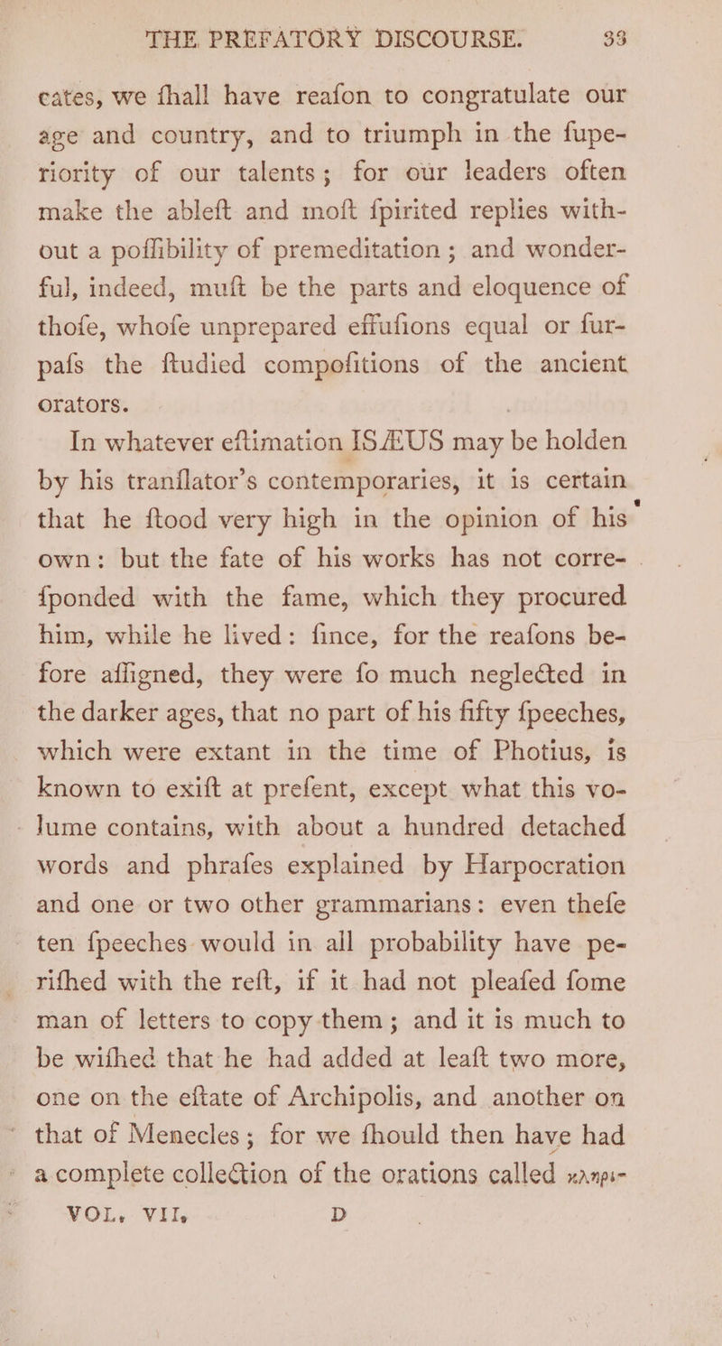 cates, we fhall have reafon to congratulate our age and country, and to triumph in the fupe- riority of our talents; for our leaders often make the ableft and moft {pirited replies with- out a poflibility of premeditation ; and wonder- ful, indeed, muft be the parts and eloquence of thofe, whofe unprepared effufions equal or fur- pafs the ftudied compofitions of the ancient orators. | In whatever eftimation ISA‘US may be holden by his tranflator’s contemporaries, it is certain that he ftood very high in the opinion of his” own: but the fate of his works has not corre- . fponded with the fame, which they procured him, while he lived: fince, for the reafons be- fore affigned, they were fo much neglected in the darker ages, that no part of his fifty {peeches, which were extant in the time of Photius, is known to exift at prefent, except what this vo- -Jume contains, with about a hundred detached words and phrafes explained by Harpocration and one or two other grammarians: even thefe ten {peeches would in all probability have pe- rifhed with the reft, if it had not pleafed fome man of letters to copy them; and it is much to be wifhed that he had added at leaft two more, one on the eftate of Archipolis, and another on * that of Menecles; for we fhould then have had » acomplete collection of the orations called xanpi- VOL, VII, D