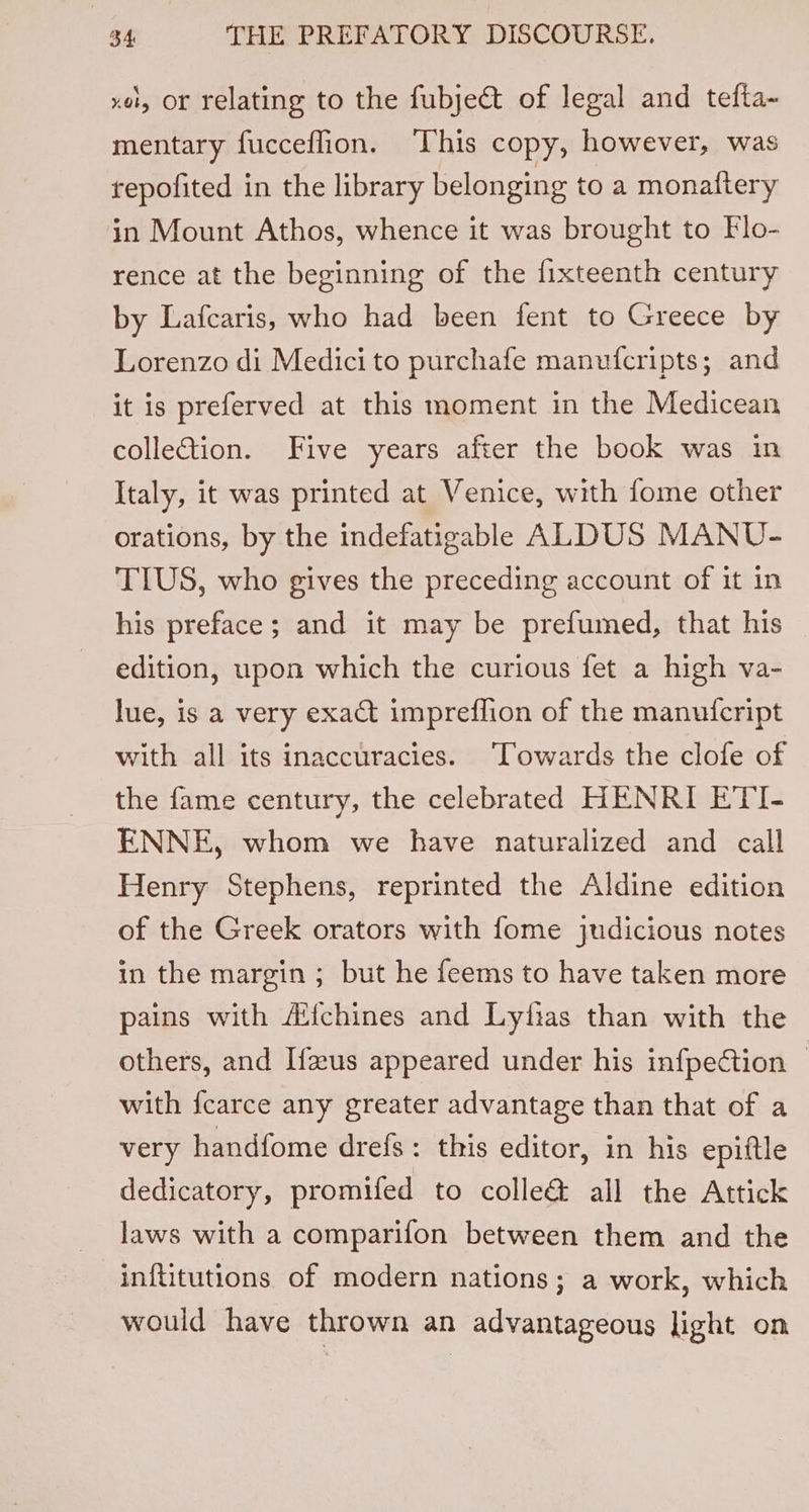 xo, Or relating to the fubje&amp;t of legal and tefta~ mentary fucceffion. This copy; however, was repofited in the library belonging to a monaftery in Mount Athos, whence it was brought to Flo- rence at the beginning of the {fixteenth century by Lafcaris, who had been fent to Greece by Lorenzo di Medici to purchafe manufcripts; and it is preferved at this moment in the Medicean collection. Five years after the book was in Italy, it was printed at Venice, with fome other orations, by the indefatigable ALDUS MANU- TIUS, who gives the preceding account of it in his preface; and it may be prefumed, that his edition, upon which the curious fet a high va- lue, is a very exact impreffion of the manufcript with all its inaccuracies. ‘Towards the clofe of the fame century, the celebrated HENRI ETI- ENNE, whom we have naturalized and call Henry Stephens, reprinted the Aldine edition of the Greek orators with fome judicious notes in the margin; but he feems to have taken more pains with Alfchines and Lyfias than with the others, and Hus appeared under his infpection | with fcarce any greater advantage than that of a very handfome drefs: this editor, in his epiftle dedicatory, promifed to colle&amp; all the Attick laws with a comparifon between them and the inflitutions of modern nations; a work, which would have thrown an advantageous light on