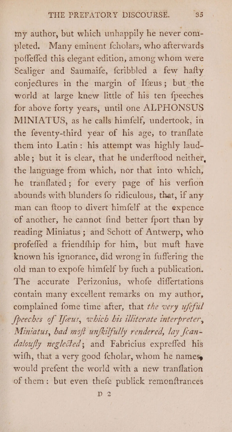 my author, but which unhappily he never com- pleted. Many eminent {cholars, who afterwards pofleffed this elegant edition, among whom were Scaliger and Saumaife, {cribbled a few hafty conjectures in the margin of I{eus; but -the world at large knew little of his ten fpeeches for above forty years, until one ALPHONSUS MINIATUS, as he calls himfelf, undertook, in the feventy-third year of his age, to tranflate them into Latin: his attempt was highly laud- able; but it is clear, that he underftood neither, the language from which, nor that into which, he tranflated; for every page of his verfion abounds with blunders fo ridiculous, that, if any man can ftoop to divert himfelf at the expence of another, he cannot find better fport than by reading Miniatus ; and Schott of Antwerp, who profefied a friendfhip for him, but muft have known his ignorance, did wrong in fuffering the old man to expofe himfelf by fuch a publication. The accurate Perizonius, whofe differtations contain many excellent remarks on my author, complained fome time after, that the very ufeful Speeches of Ifaeus, which his ithterate interpreter, Miniatus, had maft unfeilfully rendered, lay fcan- daloufly neglected; and Fabricius expreffed his wifh, that a very good f{cholar, whom he names» would prefent the world with a new tranflation of them: but even thefe publick remonftrances D 2