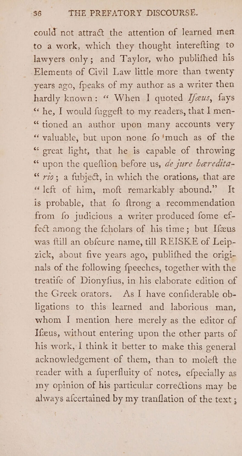 could not attraé the attention of learned men. to a work, which they thought interefting to lawyers only; and Taylor, who publifhed his Elements of Civil Law little more than twenty years ago, fpeaks of my author as a writer then hardly known: “ When | quoted J/gus, fays ‘&lt; he, I would fuggeft to my readers, that | men- “tioned an author upon many accounts very “valuable, but upon none fo'much as of the “ oreat light, that he is capable of throwing “upon the queftion before us, de jure beredita- * rio; a fubject, in which the orations, that are “left of him, moft remarkably abound.” It is probable, that fo ftrong a recommendation from fo judicious a writer produced fome ef- fect among the fcholars of his time; but Heus was {till an obfcure name, till REISKE of Leip- zick, about five years ago, publithed the origi- nals of the following fpeeches, together with the treatife of Dionyfius, in his elaborate edition of the Greek orators. As I have confiderable ob- ligations to this learned and laborious man, whom | mention here merely as the editor of Ifzus, without entering upon the other parts of his work, 1 think it better to make this general acknowledgement of them, than to moleft the reader with a fuperfluity of notes, efpecially as my opinion of his particular correQions may be always a{fcertained by my tranflation of the text ; (