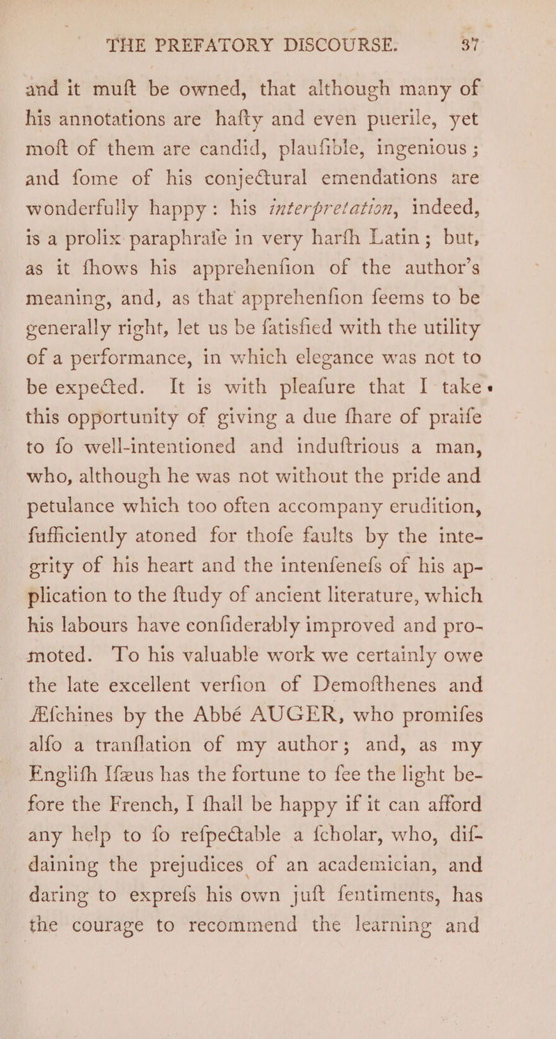 and it muft be owned, that although many of his annotations are hafty and even puerile, yet moft of them are candid, plaufible, ingenious ; and fome of his conjectural emendations are wonderfully happy: his interpretation, indeed, 1s a prolix paraphrafe in very harfh Latin; but, as it fhows his apprehenfion of the author’s meaning, and, as that apprehenfion feems to be generally right, let us be fatisfied with the utility of a performance, in which elegance was not to be expected. It is with pleafure that I take this opportunity of giving a due fhare of praife to fo well-intentioned and induftrious a man, who, although he was not without the pride and petulance which too often accompany erudition, fufficiently atoned for thofe faults by the inte- erity of his heart and the intenfenefs of his ap- plication to the ftudy of ancient literature, which his labours have confiderably improved and pro- moted. To his valuable work we certainly owe the late excellent verfion of Demofthenes and FE{chines by the Abbé AUGER, who promifes alfo a tranflation of my author; and, as my Englith Ifeus has the fortune to fee the light be- fore the French, I fhail be happy if it can afford any help to fo refpe@table a {cholar, who, dif- daining the prejudices of an academician, and daring to exprefs his own juft fentiments, has the courage to recommend the learning and