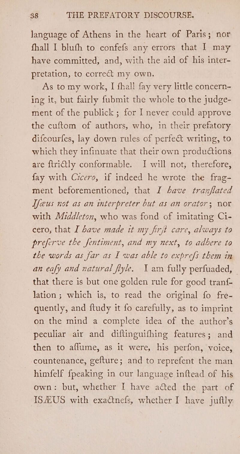 language of Athens in the heart of Paris; nor fhall I blufh to confefs any errors that I may have committed, and, with the aid of his inter- pretation, to correct my own. As to my work, I fhall fay very little concern- ing it, but fairly fubmit the whole to the judge- ment of the publick; for I never could approve the cuftom of authors, who, in their prefatory difcourfes, lay down rules of perfe@ writing, to which they infinuate that their own produdtions are ftrictly conformable. I will not, therefore, fay with Cicero, if indeed he wrote the frag- ment beforementioned, that I Aave tranflated T/eus not as an interpreter but as an orator; nor with Middleton, who was fond of imitating Ci- cero, that I Save made it my firjt care, always to preferve the fentiment, and my next, to adbere to the words as far as I was able to exprefs them in an eafy and natural fiyle. Yam fully perfuaded, — that there is but one golden rule for good tranf- lation ; which is, to read the original fo fre- quently, and f{tudy it fo carefully, as to imprint on the mind a complete idea of the author’s peculiar air and diftinguifhing features; and then to aflume, as it were, his perfon, voice, countenance, gefture; and to reprefent the man himfelf {peaking in our language inftead of his own: but, whether I have acted the part of ISA.US with exactnefs, whether I have juftly